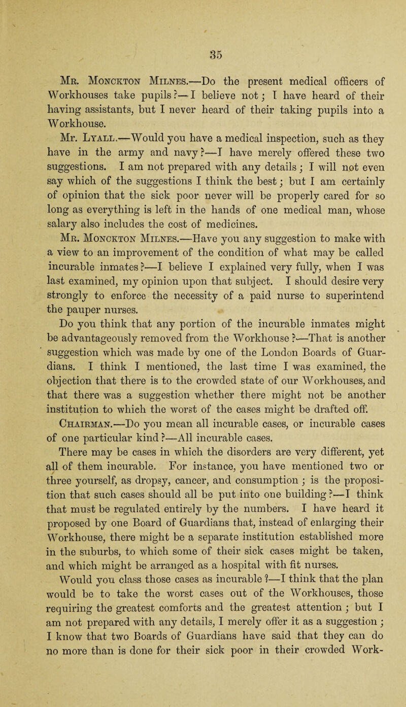 Mr. Monckton Milnes.—Do the present medical officers of Workhouses take pupils?—I believe not; I have heard of their having assistants, but I never heard of their taking pupils into a W orkhouse. Mr. Lyall.—Would you have a medical inspection, such as they have in the army and navy?—T have merely offered these two suggestions. I am not prepared with any details ; I will not even say which of the suggestions I think the best; but I am certainly of opinion that the sick poor never will be properly cared for so long as everything is left in the hands of one medical man, whose salary also includes the cost of medicines. Mr. Monckton Milnes.—Have you any suggestion to make with a view to an improvement of the condition of what may be called incurable inmates ?—I believe I explained very fully, when I was last examined, my opinion upon that subject. I should desire very strongly to enforce the necessity of a paid nurse to superintend the pauper nurses. Do you think that any portion of the incurable inmates might be advantageously removed from the Workhouse ?-—That is another suggestion which was made by one of the London Boards of Guar¬ dians. I think I mentioned, the last time I was examined, the objection that there is to the crowded state of our Workhouses, and that there was a suggestion whether there might not be another institution to whieh the worst of the cases might be drafted off. Chairman.—Do you mean all incurable cases, or incurable cases of one particular kind ?—All incurable cases. There may be cases in which the disorders are very different, yet all of them incurable. For instance, you have mentioned two or three yourself, as dropsy, cancer, and consumption ; is the proposi¬ tion that such cases should all be put into one building?—I think that must be regulated entirely by the numbers. I have heard it proposed by one Board of Guardians that, instead of enlarging their Workhouse, there might be a separate institution established more in the suburbs, to which some of their sick cases might be taken, and which might be arranged as a hospital with fit nurses. Would you class those cases as incurable ?—I think that the plan would be to take the worst cases out of the Workhouses, those requiring the greatest comforts and the greatest attention ; but I am not prepared with any details, I merely offer it as a suggestion ; I know that two Boards of Guardians have said that they can do no more than is done for their sick poor in their crowded Work-