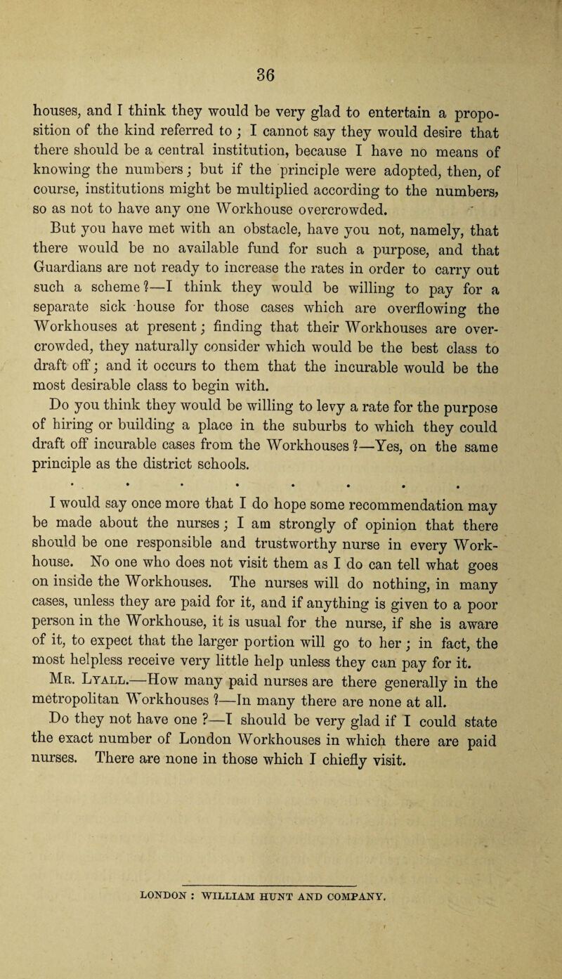 houses, and I think they would be very glad to entertain a propo¬ sition of the kind referred to; I cannot say they would desire that there should be a central institution, because I have no means of knowing the numbers; but if the principle were adopted, then, of course, institutions might be multiplied according to the numbers, so as not to have any one Workhouse overcrowded. But you have met with an obstacle, have you not, namely, that there would be no available fund for such a purpose, and that Guardians are not ready to increase the rates in order to carry out such a scheme?—I think they would be willing to pay for a separate sick house for those cases which are overflowing the Workhouses at present; finding that their Workhouses are over¬ crowded, they naturally consider which would be the best class to draft off; and it occurs to them that the incurable would be the most desirable class to begin with. Do you think they would be willing to levy a rate for the purpose of hiring or building a place in the suburbs to which they could draft off incurable cases from the Workhouses ?—Yes, on the same principle as the district schools. • . • • • . . . , I would say once more that I do hope some recommendation may be made about the nurses; I am strongly of opinion that there should be one responsible and trustworthy nurse in every Work- house. No one who does not visit them as I do can tell what goes on inside the Workhouses. The nurses will do nothing, in many cases, unless they are paid for it, and if anything is given to a poor person in the Workhouse, it is usual for the nurse, if she is aware of it, to expect that the larger portion will go to her; in fact, the most helpless receive very little help unless they can pay for it. Mr. Lyall.—How many paid nurses are there generally in the metropolitan W orkhouses 1—In many there are none at all. Do they not have one ?—I should be very glad if I could state the exact number of London Workhouses in which there are paid nurses. There are none in those which I chiefly visit. LONDON : WILLIAM HUNT AND COMPANY,