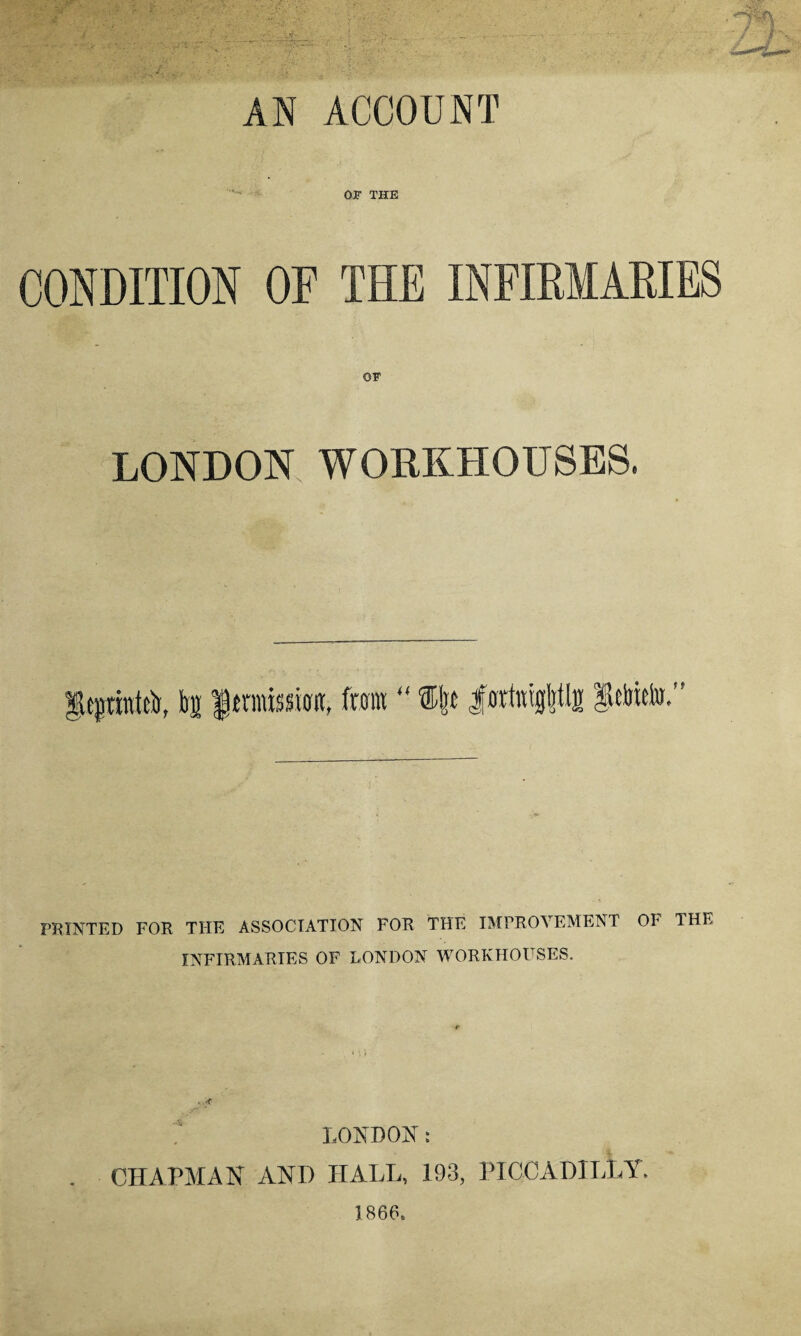 - ' l AN ACCOUNT OJF THE CONDITION OF THE INFIRMARIES LONDON WORKHOUSES. gtfrittttli, lil $trafeKM, from  %\t |wtetg|fls pmto.” PRINTED FOR THE ASSOCIATION FOR THE IMPROVEMENT OF THE INFIRMARIES OF LONDON WORKHOUSES. - < LONDON: CHAPMAN AND HALL, 193, PICCADILLY. 1866.