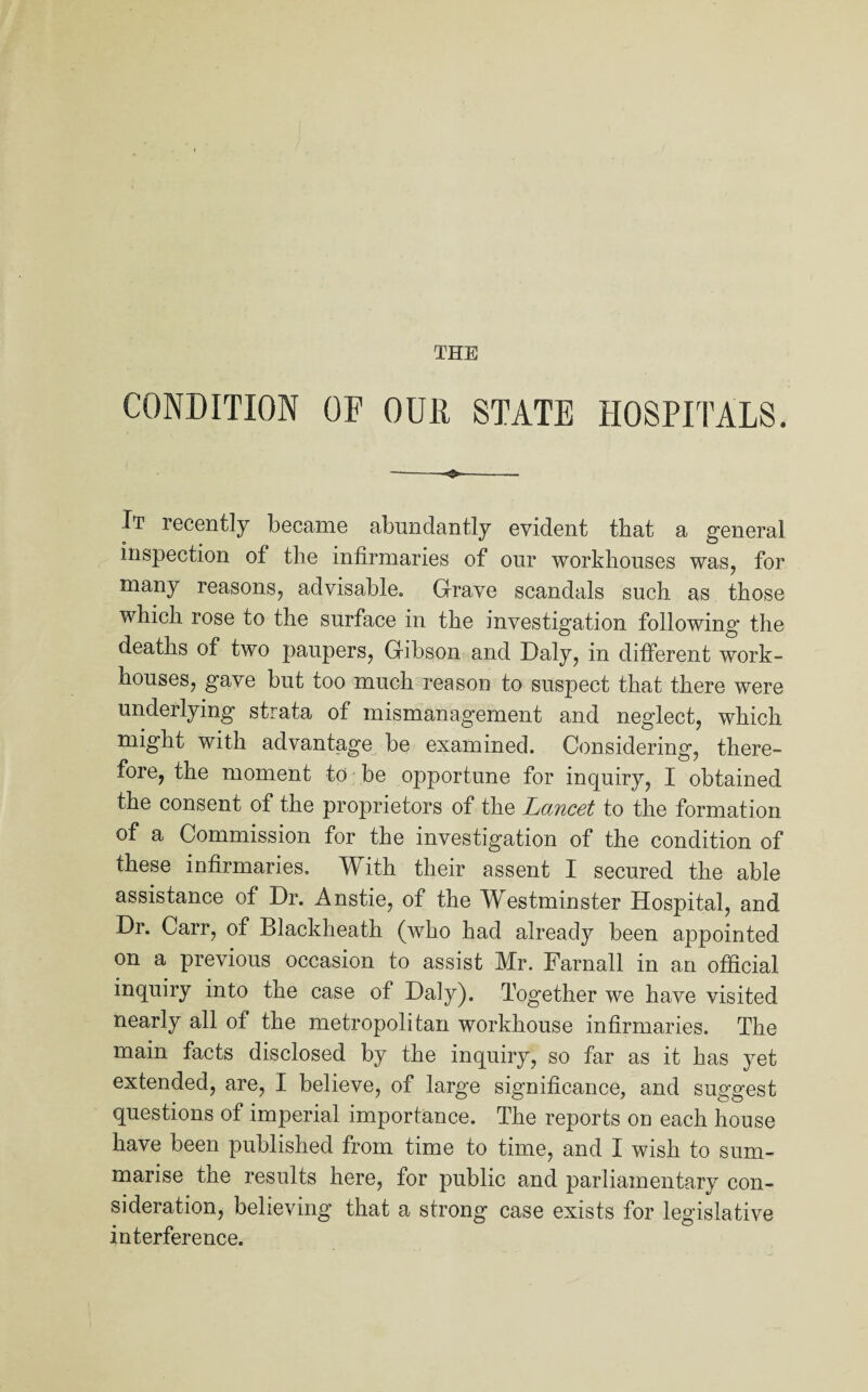 THE CONDITION OF OUR STATE HOSPITALS. —— —. . It recently became abundantly evident that a general inspection of the infirmaries of our workhouses was, for many reasons, advisable. Grave scandals such as those which rose to the surface in the investigation following the deaths of two paupers, Gibson and Daly, in different work- houses, gave but too much reason to suspect that there were underlying strata of mismanagement and neglect, which might with advantage be examined. Considering, there¬ fore, the moment to be opportune for inquiry, I obtained the consent of the proprietors of the Lancet to the formation of a Commission for the investigation of the condition of these infirmaries. With their assent I secured the able assistance of Dr. Anstie, of the Westminster Hospital, and Dr. Carr, of Blackheath (who had already been appointed on a previous occasion to assist Mr. Farnall in an official inquiry into the case of Daly). Together we have visited nearly all of the metropolitan workhouse infirmaries. The main facts disclosed by the inquiry, so far as it has yet extended, are, I believe, of large significance, and suggest questions of imperial importance. The reports on each house have been published from time to time, and I wish to sum¬ marise the results here, for public and parliamentary con¬ sideration, believing that a strong case exists for legislative interference.