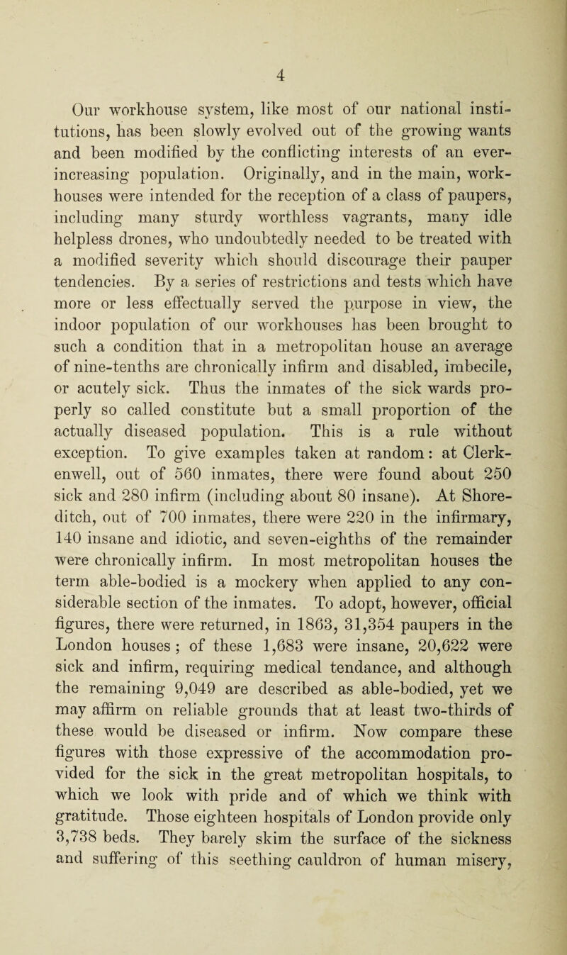 Oar workhouse system, like most of our national insti¬ tutions, has been slowly evolved out of the growing wants and been modified by the conflicting interests of an ever- increasing population. Originally, and in the main, work- houses were intended for the reception of a class of paupers, including many sturdy worthless vagrants, many idle helpless drones, who undoubtedly needed to be treated with a modified severity which should discourage their pauper tendencies. By a series of restrictions and tests which have more or less effectually served the purpose in view, the indoor population of our workhouses has been brought to such a condition that in a metropolitan house an average of nine-tenths are chronically infirm and disabled, imbecile, or acutely sick. Thus the inmates of the sick wards pro¬ perly so called constitute but a small proportion of the actually diseased population. This is a rule without exception. To give examples taken at random: at Clerk- enwell, out of 560 inmates, there were found about 250 sick and 280 infirm (including about 80 insane). At Shore¬ ditch, out of 700 inmates, there were 220 in the infirmary, 140 insane and idiotic, and seven-eighths of the remainder were chronically infirm. In most metropolitan houses the term able-bodied is a mockery when applied to any con¬ siderable section of the inmates. To adopt, however, official figures, there were returned, in 1863, 31,354 paupers in the London houses ; of these 1,683 were insane, 20,622 were sick and infirm, requiring medical tendance, and although the remaining 9,049 are described as able-bodied, yet we may affirm on reliable grounds that at least two-thirds of these would be diseased or infirm. Now compare these figures with those expressive of the accommodation pro¬ vided for the sick in the great metropolitan hospitals, to which we look with pride and of which we think with gratitude. Those eighteen hospitals of London provide only 3,738 beds. They barely skim the surface of the sickness and suffering of this seething cauldron of human misery,