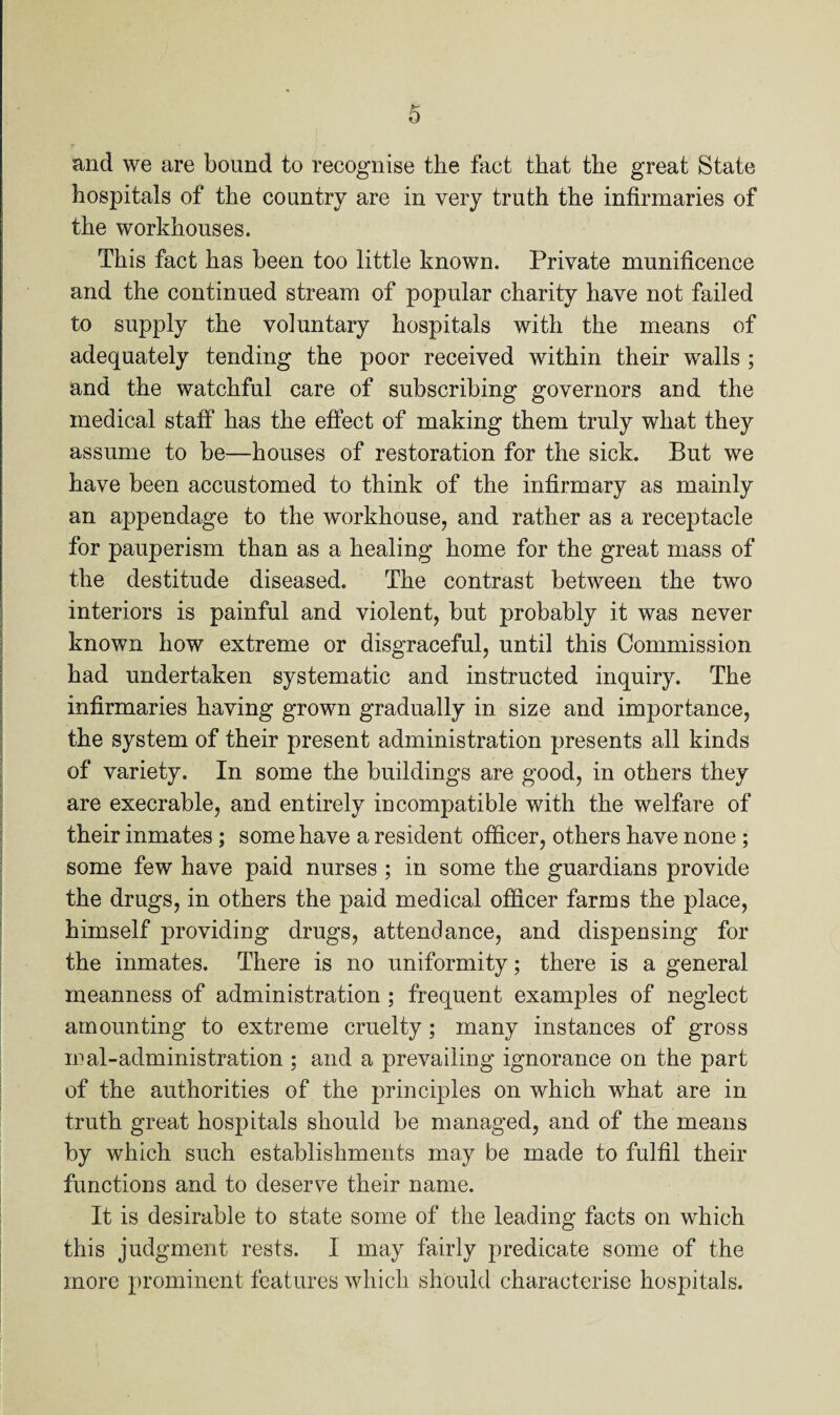 0 and we are bound to recognise the fact that the great State hospitals of the country are in very truth the infirmaries of the workhouses. This fact has been too little known. Private munificence and the continued stream of popular charity have not failed to supply the voluntary hospitals with the means of adequately tending the poor received within their walls ; and the watchful care of subscribing governors and the medical staff has the effect of making them truly what they assume to be—houses of restoration for the sick. But we have been accustomed to think of the infirmary as mainly an appendage to the workhouse, and rather as a receptacle for pauperism than as a healing home for the great mass of the destitude diseased. The contrast between the two interiors is painful and violent, but probably it was never known how extreme or disgraceful, until this Commission had undertaken systematic and instructed inquiry. The infirmaries having grown gradually in size and importance, the system of their present administration presents all kinds of variety. In some the buildings are good, in others they are execrable, and entirely incompatible with the welfare of their inmates ; some have a resident officer, others have none ; some few have paid nurses ; in some the guardians provide the drugs, in others the paid medical officer farms the place, himself providing drugs, attendance, and dispensing for the inmates. There is no uniformity; there is a general meanness of administration ; frequent examples of neglect amounting to extreme cruelty; many instances of gross maladministration ; and a prevailing ignorance on the part of the authorities of the principles on which what are in truth great hospitals should be managed, and of the means by which such establishments may be made to fulfil their functions and to deserve their name. It is desirable to state some of the leading facts on which this judgment rests. I may fairly predicate some of the more prominent features which should characterise hospitals.