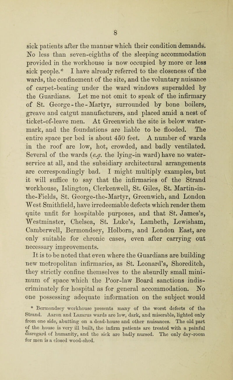 sick patients after the manner which their condition demands. Ho less than seven-eighths of the sleeping accommodation provided in the workhouse is now occupied by more or less sick people.* I have already referred to the closeness of the wards, the confinement of the site, and the voluntary nuisance of carpet-beating under the ward windows superadded by the Guardians. Let me not omit to speak of the infirmary of St. George - the - Martyr, surrounded by bone boilers, greave and catgut manufacturers, and placed amid a nest of ticket-of-leave men. At Greenwich the site is below water¬ mark, and the foundations are liable to be flooded. The entire space per bed is about 450 feet. A number of wards in the roof are low, hot, crowded, and badly ventilated. Several of the wards (e.g. the lying-in ward) have no water- service at all, and the subsidiary architectural arrangements are correspondingly bad. I might multiply examples, but it will suffice to say that the infirmaries of the Strand workhouse, Islington, Clerkenwell, St. Giles, St. Martin-in- the-Fields, St. George-the-Martyr, Greenwich, and London West Smithfield, have irredeemable defects which render them quite unfit for hospitable purposes, and that St. James’s, Westminster, Chelsea, St. Luke’s, Lambeth, Lewisham, Camberwell, Bermondsey, Holborn, and London East, are only suitable for chronic cases, even after carrying out necessary improvements. It is to be noted that even where the Guardians are building new metropolitan infirmaries, as St. Leonard’s, Shoreditch, they strictly confine themselves to the absurdly small mini¬ mum of space which the Poor-law Board sanctions indis¬ criminately for hospital as for general accommodation. Ho one possessing adequate information on the subject would * Bermondsey workhouse presents many of the worst defects of the Strand. Aaron and Lazarus wards are low, dark, and miserable, lighted only from one side, abutting on a dead-house and other nuisances. The old part of the house is very ill built, the infirm patients are treated with a painful disregard of humanity, and the sick are badly nursed. The only day-room for men is a closed wood-shed.
