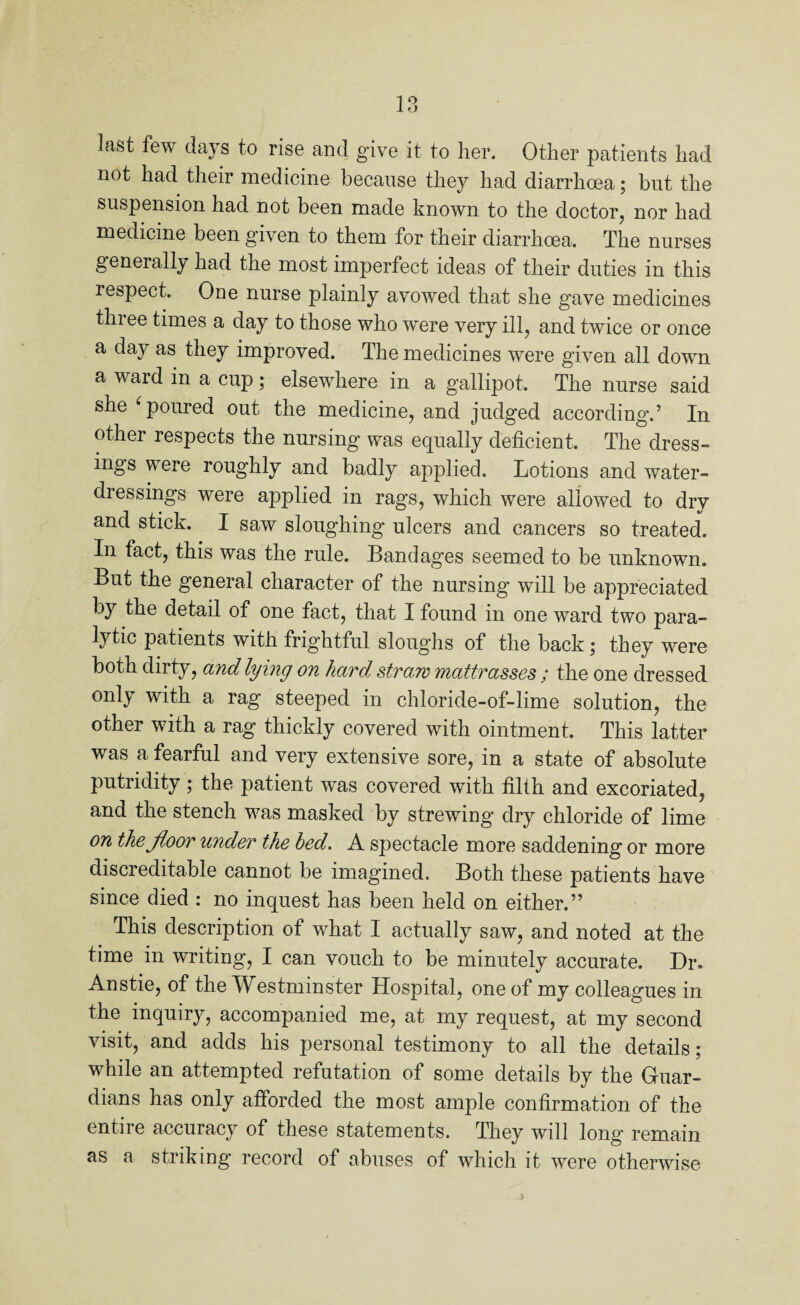 last few days to rise and give it to her. Other patients had not had their medicine because they had diarrhoea; but the suspension had not been made known to the doctor, nor had medicine been given to them for their diarrhoea. The nurses generally had the most imperfect ideas of their duties in this respect. One nurse plainly avowed that she gave medicines thi ee times a day to those who were very ill, and twice or once a day as they improved. The medicines were given all down a ward m a cup; elsewhere in a gallipot. The nurse said she ‘ poured out the medicine, and judged according.’ In other respects the nursing was equally deficient. The dress¬ ings were roughly and badly applied. Lotions and water- dressings were applied in rags, which were allowed to dry and stick. I saw sloughing ulcers and cancers so treated. In fact, this was the rule. Bandages seemed to be unknown. But the general character of the nursing will be appreciated by the detail of one fact, that I found in one ward two para¬ lytic patients with frightful sloughs of the back; they were both dirty, and lying on hard, straw mattr asses ; the one dressed only with a rag steeped in chloride-of-lime solution, the other with a rag thickly covered with ointment. This latter was a fearful and very extensive sore, in a state of absolute putridity; the patient was covered wfith filth and excoriated, and the stench was masked by strewing dry chloride of lime on the floor under the bed. A spectacle more saddening or more discreditable cannot be imagined. Both these patients have since died : no inquest has been held on either.” This description of what I actually saw, and noted at the time in writing, I can vouch to be minutely accurate. Dr. Anstie, of the Westminster Hospital, one of my colleagues in the inquiry, accompanied me, at my request, at my second visit, and adds his personal testimony to all the details; while an attempted refutation of some details by the Guar¬ dians has only afforded the most ample confirmation of the entire accuracy of these statements. They will long’ remain as a striking record of abuses of which it were otherwise