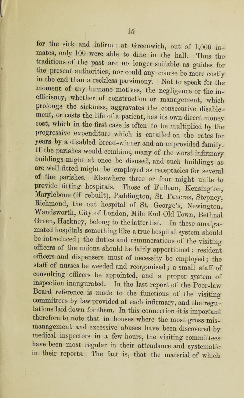 for the sick and infirm: at Greenwich, out of 1,000 in¬ mates, only 100 were able to dine in the hall Thus the traditions of the past are no longer suitable as guides for the present authorities, nor could any course be more costly m the end than a reckless parsimony. Not to speak for the moment of any humane motives, the negligence or the in¬ efficiency, whether of construction or management, which prolongs the sickness, aggravates the consecutive disable¬ ment, or costs the life of a patient, has its own direct money cost, which in the first case is often to be multiplied by the progressive expenditure which is entailed on the rates for years by a disabled bread-winner and an unprovided family. If the parishes would combine, many of the worst infirmary buildings might at once be disused, and such buildings as are well fitted might be employed as receptacles for several of the parishes. Elsewhere three or four might unite to provide fitting hospitals. Those of Fulham, Kensington, Marylebone (if rebuilt), Paddington, St. Pancras, Stepney, Bichmond, the out hospital of St. George?s, Newington, Wandsworth, City of London, Mile End Old Town, Bethnal Green, Hackney, belong to the latter list. In these amalga¬ mated hospitals something like a true hospital system should be introduced; the duties and remunerations of the visiting officers of the unions should be fairly apportioned • resident officers and dispensers must of necessity be employed; the staff of nurses be weeded and reorganised; a small staff of consulting officers be appointed, and a proper system of inspection inaugurated. In the last report of the Poor-law Board reference is made to the functions of the visiting’ committees by law provided at each infirmary, and the regu¬ lations laid down for them. In this connection it is important theietore to note that in houses where the most gross mis¬ management and excessive abuses have been discovered by medical inspectors in a few hours, the visiting committees have been most regular in their attendance and systematic in their reports. The fact is, that the material of which