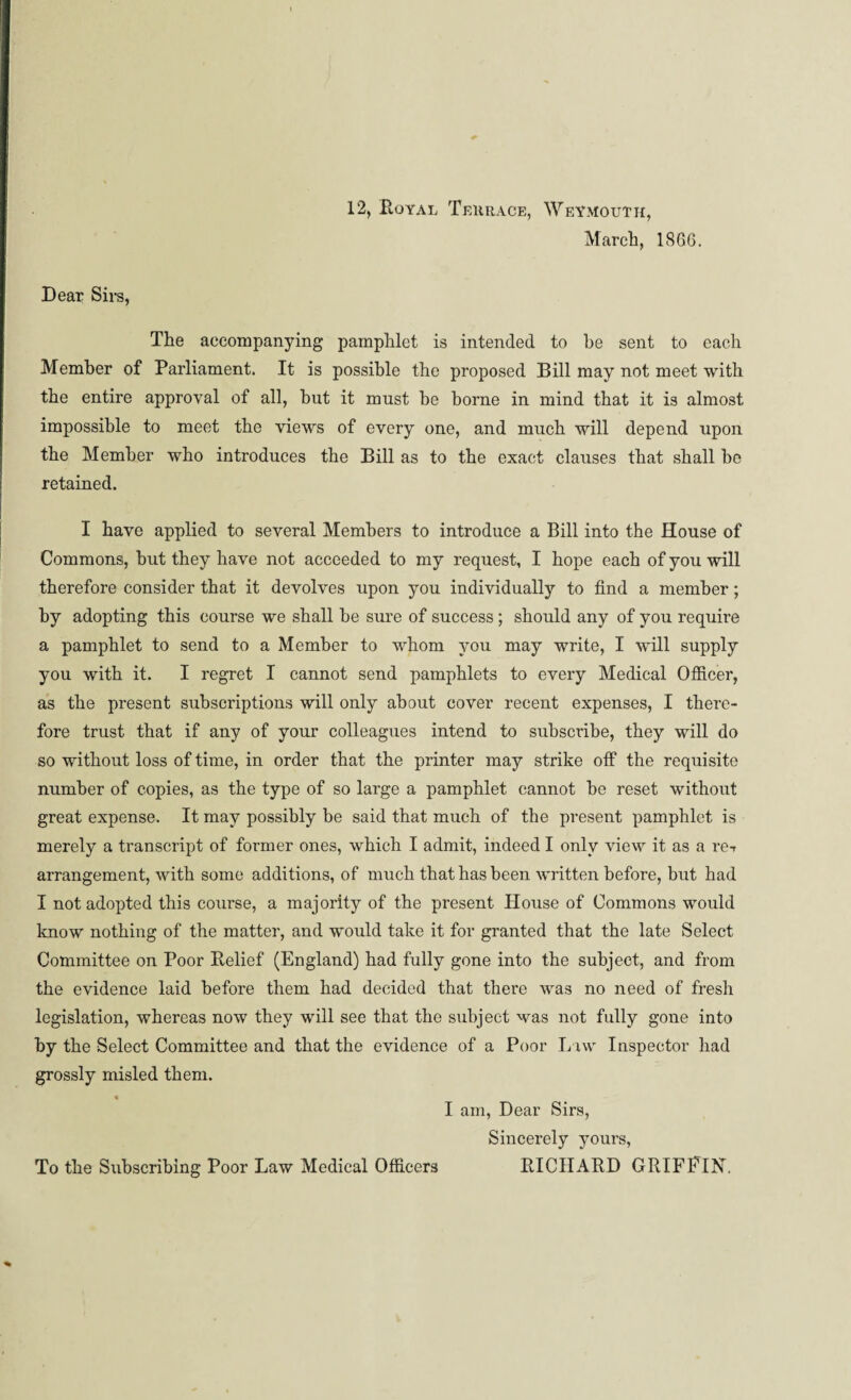 12, Boyal Terrace, Weymouth, March, IS66. Dear Sirs, The accompanying pamphlet is intended to he sent to each Member of Parliament. It is possible the proposed Bill may not meet with the entire approval of all, hut it must he borne in mind that it is almost impossible to meet the views of every one, and much will depend upon the Member who introduces the Bill as to the exact clauses that shall he retained. I have applied to several Members to introduce a Bill into the House of Commons, hut they have not acceeded to my request, I hope each of you will therefore consider that it devolves upon you individually to find a member; by adopting this course we shall be sure of success; should any of you require a pamphlet to send to a Member to whom you may write, I will supply you with it. I regret I cannot send pamphlets to every Medical Officer, as the present subscriptions will only about cover recent expenses, I there¬ fore trust that if any of your colleagues intend to subscribe, they will do so without loss of time, in order that the printer may strike off the requisite number of copies, as the type of so large a pamphlet cannot he reset without great expense. It may possibly be said that much of the present pamphlet is merely a transcript of former ones, which I admit, indeed I only view it as a re-r arrangement, with some additions, of much that has been written before, but had I not adopted this course, a majority of the present House of Commons would know nothing of the matter, and would take it for granted that the late Select Committee on Poor Belief (England) had fully gone into the subject, and from the evidence laid before them had decided that there was no need of fresh legislation, whereas now they will see that the subject was not fully gone into by the Select Committee and that the evidence of a Poor Law Inspector had grossly misled them. I am, Dear Sirs, Sincerely yours, To the Subscribing Poor Law Medical Officers BICHABD GRIFFIN.
