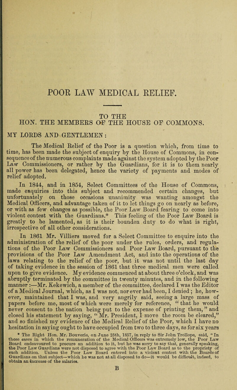 POOR LAW MEDICAL RELIEF. TO THE HON. THE MEMBERS OF THE HOUSE OF COMMONS. MY LORDS AND GENTLEMEN : The Medical Relief of the Poor is a question which, from time to time, has been made the subject of enquiry by the House of Commons, in con¬ sequence of the numerous complaints made against the system adopted by the Poor Law Commissioners, or rather by the Guardians, for it is to them nearly all power has been delegated, hence the variety of payments and modes of relief adopted. In 1844, and in 1854, Select Committees of the House of Commons, made enquiries into this subject and recommended certain changes, but unfortunately on those occasions unanimity was wanting amongst the Medical Officers, and advantage taken of it to let things go on nearly as before, or with as few changes as possible, the Poor Law Board fearing to come into violent contest with the Guardians.* This feeling of the Poor Law Board is greatly to be lamented, as it is their bounden duty to do what is right, irrespective of all other considerations. In 1861 Mr. Villiers moved for a Select Committee to enquire into the administration of the relief of the poor under the rules, orders, and regula¬ tions of the Poor Law Commissioners and Poor Law Board, pursuant to the provisions of the Poor Law Amendment Act, and into the operations of the laws relating to the relief of the poor, but it was not until the last day of taking evidence in the session of 1861 that three medical men were called upon to give evidence. My evidence commenced at about three o’clock, and was abruptly terminated by the committee in twenty minutes, and in the following manner :—Mr. Kekewich, a member of the committee, declared I was the Editor of a Medical Journal, which, as I was not, nor ever had been, I denied ; he, how¬ ever, maintained that I was, and very angrily said, seeing a large mass of papers before me, most of which were merely for reference, u that he would never consent to the nation being put to the expense of printing them, ” and closed his statement by saying, u Mr. President, I move the room be cleared,” and so finished my evidence of the Medical Relief of the Poor, which I have no hesitation in saying ought to have occupied from two to three days, as for six years * The Right Hon. Mr. Bouverie, on June 25th, 1857, in reply to Sir John Trollope, said, “In those eases in which the remuneration of the Medical Officers was extremely low, the Poor Law Board endeavoured to procure an addition to it, but he was sorry to say that, generally speaking, the Poor Law Guardians were not disposed to agree with the Poor Law Board as to the propriety of such addition. Unless the Poor Law Board entered into a violent contest with the Boards of Guardians on that subject—which he was not at all disposed to do—it would be difficult, indeed, to obtain an increase of the salaries. B