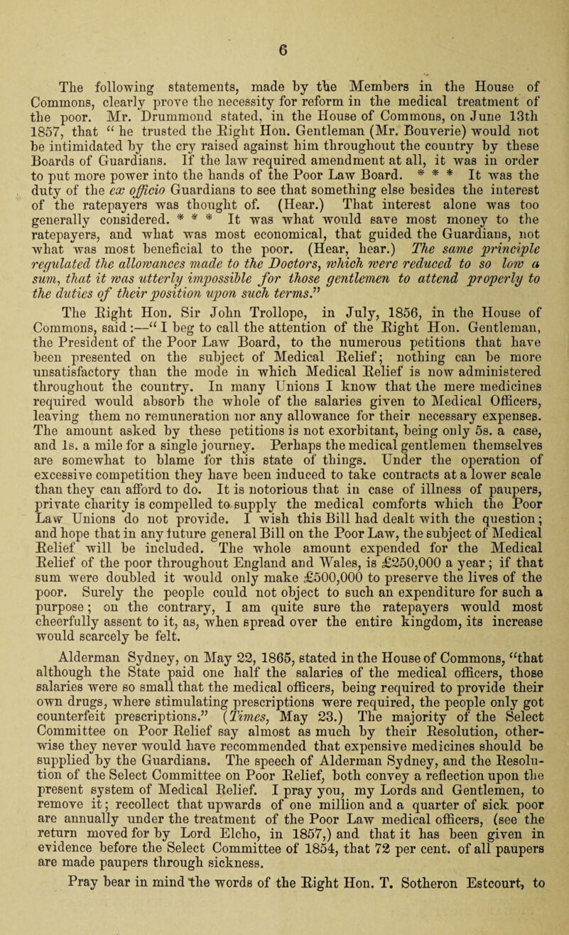 The following statements, made by the Members in the House of Commons, clearly prove the necessity for reform in the medical treatment of the poor. Mr. Drummond stated, in the House of Commons, on June 13th 1857, that “ he trusted the Right Hon. Gentleman (Mr. Bouverie) would not be intimidated by the cry raised against him throughout the country by these Boards of Guardians. If the law required amendment at all, it was in order to put more power into the hands of the Poor Law Board. * * * It was the duty of the ex officio Guardians to see that something else besides the interest of the ratepayers was thought of. (Hear.) That interest alone was too generally considered. * * * It was what would save most money to the ratepayers, and what was most economical, that guided the Guardians, not what was most beneficial to the poor. (Hear, hear.) The same principle regulated the allowances made to the Doctors, which were reduced to so low a sum, that it was utterly impossible for those gentlemen to attend properly to the duties of their position upon such terms.” The Right Hon. Sir John Trollope, in July, 1856, in the House of Commons, said :—u I beg to call the attention of the Right Hon. Gentleman, the President of the Poor Law Board, to the numerous petitions that have been presented on the subject of Medical Relief; nothing can be more unsatisfactory than the mode in which Medical Relief is now administered throughout the country. In many Unions I know that the mere medicines required would absorb the whole of the salaries given to Medical Officers, leaving them no remuneration nor any allowance for their necessary expenses. The amount asked by these petitions is not exorbitant, being only 5s. a case, and Is. a mile for a single journey. Perhaps the medical gentlemen themselves are somewhat to blame for this state of things. Under the operation of excessive competition they have been induced to take contracts at a lower scale than they can afford to do. It is notorious that in case of illness of paupers, private charity is compelled to supply the medical comforts which the Poor Law Unions do not provide. I wish this Bill had dealt with the question; and hope that in any future general Bill on the Poor Law, the subject of Medical Relief will be included. The whole amount expended for the Medical Relief of the poor throughout England and Wales, is £250,000 a year; if that sum were doubled it would only make £500,000 to preserve the lives of the poor. Surely the people could not object to such an expenditure for such a purpose; on the contrary, I am quite sure the ratepayers would most cheerfully assent to it, as, when spread over the entire kingdom, its increase would scarcely be felt. Alderman Sydney, on May 22, 1865, stated in the House of Commons, “that although the State paid one half the salaries of the medical officers, those salaries were so small that the medical officers, being required to provide their own drugs, where stimulating prescriptions were required, the people only got counterfeit prescriptions.” {Times, May 23.) The majority of the Select Committee on Poor Relief say almost as much by their Resolution, other¬ wise they never would have recommended that expensive medicines should be supplied by the Guardians. The speech of Alderman Sydney, and the Resolu¬ tion of the Select Committee on Poor Relief, both convey a reflection upon the present system of Medical Relief. I pray you, my Lords and Gentlemen, to remove it; recollect that upwards of one million and a quarter of sick poor are annually under the treatment of the Poor Law medical officers, (see the return moved for by Lord Elcho, in 1857,) and that it has been given in evidence before the Select Committee of 1854, that 72 per cent, of all paupers are made paupers through sickness. Pray bear in mind the words of the Right Hon. T. Sotheron Estcourt, to