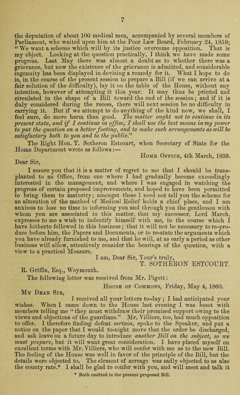 the deputation of about 100 medical men, accompanied by several members of Parliament, who waited upon him at the Poor Law Board, February 24, 1859; 11 We want a scheme which will by its justice overcome opposition. That is my object. Looking at the question practically, I think we have made some progress. Last May there was almost a doubt as to whether there was a grievance, but now the existence of the grievance is admitted, and considerable ingenuity has been displayed in devising a remedy for it. What I hope to do is, in the course of the present session to prepare a Bill (if we can arrive at a fair solution of the difficulty), lay it on the table of the House, without any intention, however of attempting it this year. It may thus be printed and circulated in the shape of a Bill toward the end of the session; and if it is duly considered during the recess, there will next session be no difficulty in carrying it. But if we attempt to do anything of the kind now, we shall, I feel sure, do more harm than good. The matter ought not to continue in its present state, and if 1 continue in office, I shall use the best means in my power to put the question on a better footing, and to make such arrangements as will be satisfactory both to you and to the public.” The Might Hon. T. Sotheron Estcourt, when Secretary of State for the Home Department wrote as follows :— Home Office, 4th March, 1859. Dear Sir, I assure you that it is a matter of regret to me that I should be trans¬ planted to an Office, from one where I had gradually become exceedingly interested in the management, and where I was engaged in watching the progress of certain proposed improvements, and hoped to have been permitted to bring them to maturity; amongst these I need not tell you the scheme for an alteration of the method of Medical Relief holds a chief place, and I am anxious to lose no time in informing you and through you the gentlemen with whom you are associated in this matter, that my successor, Lord March, expresses to me a wish to indentify himself with me, in the course which I have hitherto followed in this business; that it will not be necessary tore-pro¬ duce before him, the Papers and Documents, or to re-state the arguments which you have already furnished to me, and that he will, at as early a period as other business will allow, attentively consider the bearings of the question, with a view to a practical Measure. I am, Dear Sir, Your’s truly, T. SOTHERON ESTCOURT. R. Griffin, Esq., Weymouth. The following letter was received from Mr. Pigott: House of Commons, Friday, May 4, 1860. My Dear Sin, I received all your letters to-day ; I had anticipated your wishes. When I came down to the House last evening I was beset with members telling me “they must withdraw their promised support owing to the views and objections of the guardians.” Mr. Yilliers, too, had much opposition to offer. I therefore finding defeat certain, spoke to the Speaker, and put a notice on the paper that I would to-night move that the order be discharged, and ask leave on a future day to introduce another Bill on the subject, so we must prepare, but it will want great consideration. I have placed myself on excellent terms with Mr, Yilliers, who will confer with me as to the new Bill. The feeling of the House was well in favor of the principle of the Bill, but the details were objected to. The element of acreage was sadly objected to as also the county rate.* I shall be glad to confer with you, and will meet and talk it * Both omitted in the present proposed Bill.