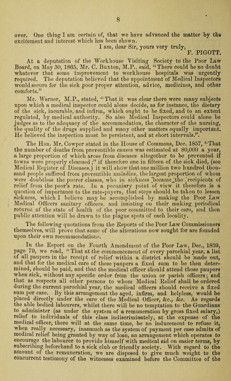 over. One thing I am certain of, that we have advanced the matter by the excitement and interest which has been shown, I am, dear Sir, yours very truly, F. PIGOTT. At a deputation of the Workhouse Visiting Society to the Poor Law Board, on May 30, 1865, Mr. C. Buxton, M.P., said, “There could be no doubt whatever that some improvement to workhouse hospitals was urgently required. The deputation believed that the appointment of Medical Inspectors would secure for the sick poor proper attention, advice, medicines, and other comforts.” Mr. Warner, M.P., stated, “That it was clear there were many subjects upon which a medical inspector could alone decide, as for instance, the dietary of the sick, incurable, and infirm, which ought to be fixed, and to an extent regulated, by medical authority. So also Medical Inspectors could alone be judges as to the adequacy of the accommodation, the character of the nursing, the quality of the drugs supplied and many other matters equally important. He believed the inspection must be persistent, and at short intervals.”. The Hon. Mr. Cowper stated in the House of Commons, Dec. 1857, “That the number of deaths from preventible causes was estimated at 80,000 a year, a large proportion of which arose from diseases altogether to be prevented if towns were properly cleansed if therefore one in fifteen of the sick died, (see Medical Register of Diseases,) it will show that one million two hundred thou¬ sand people suffered from preventible maladies, the largest proportion of whom were doubtless the poorer classes, who in sickness *becameAhe 'recipients of relief from the poor’s rate. In a pecuniary point of view it therefore is a question of importance to the rate-payers, that steps should be taken to lessen sickness, which I believe may be accomplished by making the Poor Law Medical Officers sanitary officers, and insisting on their making periodical returns of the state of health of the poor committed to their care, and then public attention will be drawn to the plague spots of each locality. The following quotations from the Reports of the Poor Law Commissioners themselves, will prove that some of the alterations now sought for are founded upon their own recommendations. In the Report on the Fourth Amendment of the Poor Law, Dec., 1839, page 79, we read, “That at the commencement of every parochial year, a list of all paupers in the receipt of relief within a district should be made out, and that for the medical care of these paupers a fixed sum to be then deter¬ mined, should be paid, and that the medical officer should attend those paupers when sick, without any specific order from the union or parish officers; and that as respects all other persons to whom Medical Relief shall be ordered during the current parochial year, the medical officers should receive a fixed sum per case. By this arrangement the aged, infirm, and helpless, would be placed directly under the care of the Medical Officer, &c., &c. As regards the able bodied labourers, whilst there will be no temptation to the Guardians to administer (as under the system of a remuneration by gross fixed salary,) relief to individuals of this class indiscriminately, at the expense of the medical officer, there will at the same time, be no inducement to refuse it, whep really necessary, inasmuch as the system of payment per case admits of medical relief being granted by way of loan, an arrangement which operates to encourage the labourer to provide himself with medical aid on easier terms, by subscribing beforehand to a sick club or friendly society. With regard to the amount of the remuneration, we are disposed to give much weight to the concurrent testimony of the witnesses examined before the Committee of the