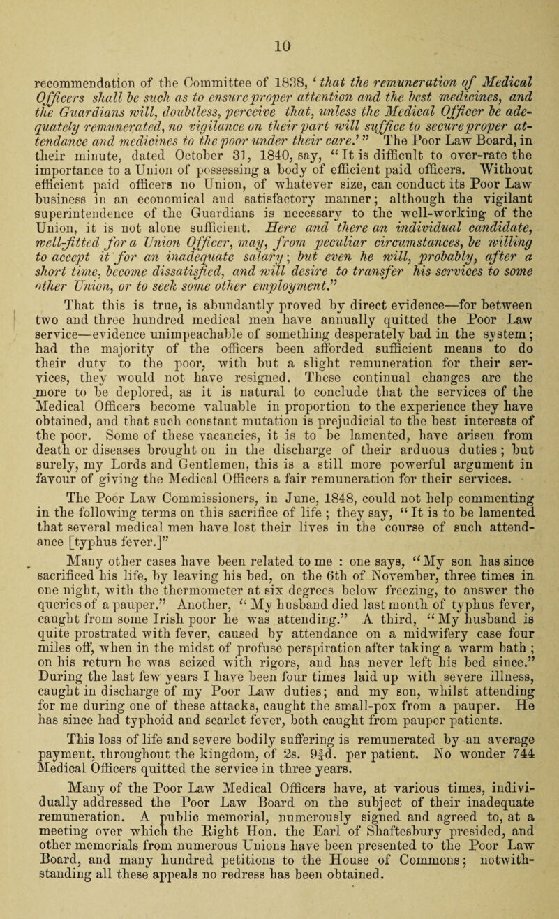 recommendation of the Committee of 1838, 1 that the remuneration of Medical Officers shall he such as to ensure proper attention and the best medicines, and the Guardians will, doubtless, perceive that, unless the Medical Officer be ade¬ quately remunerated, no vigilance on their part will suffice to secure proper at¬ tendance and medicines to the poor under their cared ” The Poor Law Board, in their minute, dated October 31, 1840, say, “ It is difficult to oyer-rate the importance to a Union of possessing a body of efficient paid officers. Without efficient paid officers no Union, of whatever size, can conduct its Poor Law business in an economical and satisfactory manner; although the vigilant superintendence of the Guardians is necessary to the well-working of the Union, it is not alone sufficient. Here and there an individual candidate, well-fitted for a Union Officer, may, from peculiar circumstances, be willing to accept it for an inadequate salary; but even he will, probably, after a short time, become dissatifiied, and will desire to transfer his services to some other Union, or to seek some other emjjloyment.” That this is true, is abundantly proved by direct evidence—for between two and three hundred medical men have annually quitted the Poor Law service—evidence unimpeachable of something desperately bad in the system ; had the majority of the officers been afforded sufficient means to do their duty to the poor, with but a slight remuneration for their ser¬ vices, they would not have resigned. These continual changes are the jnore to be deplored, as it is natural to conclude that the services of the Medical Officers become valuable in proportion to the experience they have obtained, and that such constant mutation is prejudicial to the best interests of the poor. Some of these vacancies, it is to be lamented, have arisen from death or diseases brought on in the discharge of their arduous duties ; but surely, my Lords and Gentlemen, this is a still more powerful argument in favour of giving the Medical Officers a fair remuneration for their services. The Poor Law Commissioners, in June, 1848, could not help commenting in the following terms on this sacrifice of life ; they say, “ It is to be lamented that several medical men have lost their lives in the course of such attend¬ ance [typhus fever.]” Many other cases have been related tome : one says, “My son has since sacrificed his life, by leaving his bed, on the 6tli of November, three times in one night, with the thermometer at six degrees below freezing, to answer the queries of a pauper.” Another, “ My husband died last month of typhus fever, caught from some Irish poor he was attending.” A third, “ My husband is quite prostrated with fever, caused by attendance on a midwifery case four miles off, when in the midst of profuse perspiration after taking a warm bath ; on his return he was seized with rigors, and has never left his bed since.” During the last few years I have been four times laid up with severe illness, caught in discharge of my Poor Law duties; and my son, whilst attending for me during one of these attacks, caught the small-pox from a pauper. He has since had typhoid and scarlet fever, both caught from pauper patients. This loss of life and severe bodily suffering is remunerated by an average payment, throughout the kingdom, of 2s. 9|d. per patient. No wonder 744 Medical Officers qnitted the service in three years. Many of the Poor Law Medical Officers have, at various times, indivi¬ dually addressed the Poor Law Board on the subject of their inadequate remuneration. A public memorial, numerously signed and agreed to, at a meeting over which the Pight Hon. the Earl of Shaftesbury presided, and other memorials from numerous Unions have been presented to the Poor Law Board, and many hundred petitions to the House of Commons; notwith¬ standing all these appeals no redress has been obtained.