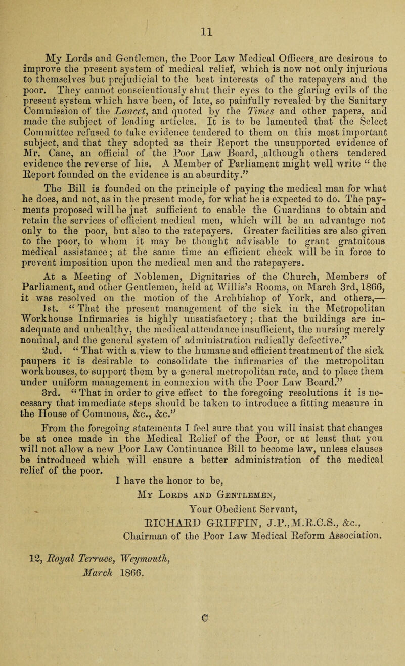 My Lords and Gentlemen, the Poor Law Medical Officers are desirous to improve the present system of medical relief, which is now not only injurious to themselves hut prejudicial to the best interests of the ratepayers and the poor. They cannot conscientiously shut their eyes to the glaring evils of the present system which have been, of late, so painfully revealed by the Sanitary Commission of the Lancet, and quoted by the Times and other papers, and made the subject of leading articles. It is to be lamented that the Select Committee refused to tahe evidence tendered to them on this most important subject, and that they adopted as their Report the unsupported evidence of Mr. Cane, an official of the Poor Law Board, .although others tendered evidence the reverse of his. A Member of Parliament might well write u the Report founded on the evidence is an absurdity.” The Bill is founded on the principle of paying the medical man for what he does, and not, as in the present mode, for what he is expected to do. The pay¬ ments proposed will be just sufficient to enable the Guardians to obtain and retain the services of efficient medical men, which will be an advantage not only to the poor, but also to the ratepayers. Greater facilities are also given to the poor, to whom it may be thought advisable to grant gratuitous medical assistance; at the same time an efficient check will be in force to prevent imposition upon the medical men and the ratepayers. At a Meeting of Noblemen, Dignitaries of the Church, Members of Parliament, and other Gentlemen, held at Willis’s Rooms, on March 3rd, 1866, it was resolved on the motion of the Archbishop of York, and others,— 1st. “ That the present management of the sick in the Metropolitan Workhouse Infirmaries is highly unsatisfactory ; that the buildings are in¬ adequate and unhealthy, the medical attendance insufficient, the nursing merely nominal, and the general system of administration radically defective.” 2nd. “ That with a view to the humane and efficient treatment of the sick paupers it is desirable to consolidate the infirmaries of the metropolitan workhouses, to support them by a general metropolitan rate, and to place them under uniform management in connexion with the Poor Law Board.” 3rd. u That in order to give effect to the foregoing resolutions it is ne¬ cessary that immediate steps should be taken to introduce a fitting measure in the House of Commons, &c., &c.” From the foregoing statements I feel sure that you will insist that changes be at once made in the Medical Relief of the Poor, or at least that you will not allow a new Poor Law Continuance Bill to become law, unless clauses be introduced which will ensure a better administration of the medical relief of the poor. I have the honor to be, My Lords and Gentlemen, ^ Your Obedient Servant, RICHARD GRIFFINT, J.P.,M.R.C.S., &c.. Chairman of the Poor Law Medical Reform Association. 12, Royal Terrace, Weymouth, March 1866. C