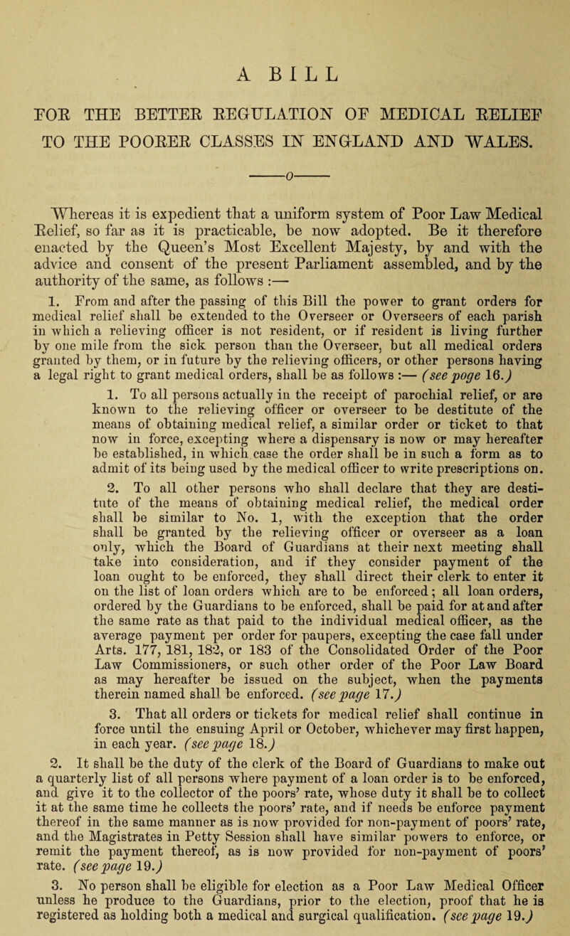 A B I L L FOE THE BETTEE EEGTTLATION OE MEDICAL EELIEE TO THE POOEEE CLASSES IN ENGLAND AND WALES. -o- Whereas it is expedient that a uniform system of Poor Law Medical Eelief, so far as it is practicable, be now adopted. Be it therefore enacted by the Queen’s Most Excellent Majesty, by and with the advice and consent of the present Parliament assembled, and by the authority of the same, as follows :— 1. From and after the passing of this Bill the power to grant orders for medical relief shall be extended to the Overseer or Overseers of each parish in which a relieving officer is not resident, or if resident is living further by one mile from the sick person than the Overseer, but all medical orders granted by them, or in future by the relieving officers, or other persons having a legal right to grant medical orders, shall be as follows :— (see poge IQ.) 1. To all persons actually in the receipt of parochial relief, or are known to the relieving officer or overseer to be destitute of the means of obtaining medical relief, a similar order or ticket to that now in force, excepting where a dispensary is now or may hereafter be established, in which case the order shall be in such a form as to admit of its being used by the medical officer to write prescriptions on. 2. To all other persons who shall declare that they are desti¬ tute of the means of obtaining medical relief, the medical order shall be similar to No. 1, with the exception that the order shall be granted by the relieving officer or overseer as a loan only, which the Board of Guardians at their next meeting shall take into consideration, and if they consider payment of the loan ought to be enforced, they shall direct their clerk to enter it on the list of loan orders which are to be enforced; all loan orders, ordered by the Guardians to be enforced, shall be paid for at and after the same rate as that paid to the individual medical officer, as the average payment per order for paupers, excepting the case fall under Arts. 177, 181, 182, or 183 of the Consolidated Order of the Poor Law Commissioners, or such other order of the Poor Law Board as may hereafter be issued on the subject, when the payments therein named shall be enforced, (see page 17.,) 3. That all orders or tickets for medical relief shall continue in force until the ensuing April or October, whichever may first happen, in each year, (see page 18.) 2. It shall be the duty of the clerk of the Board of Guardians to make out a quarterly list of all persons where payment of a loan order is to be enforced, and give it to the collector of the poors’ rate, whose duty it shall be to collect it at the same time he collects the poors’ rate, and if needs be enforce payment thereof in the same manner as is now provided for non-payment of poors’ rate, and the Magistrates in Petty Session shall have similar powers to enforce, or remit the payment thereof, as is now provided for non-payment of poors’ rate, (see page 19.) 3. No person shall be eligible for election as a Poor Law Medical Officer unless he produce to the Guardians, prior to the election, proof that he is registered as holding both a medical and surgical qualification, (see page 19.)