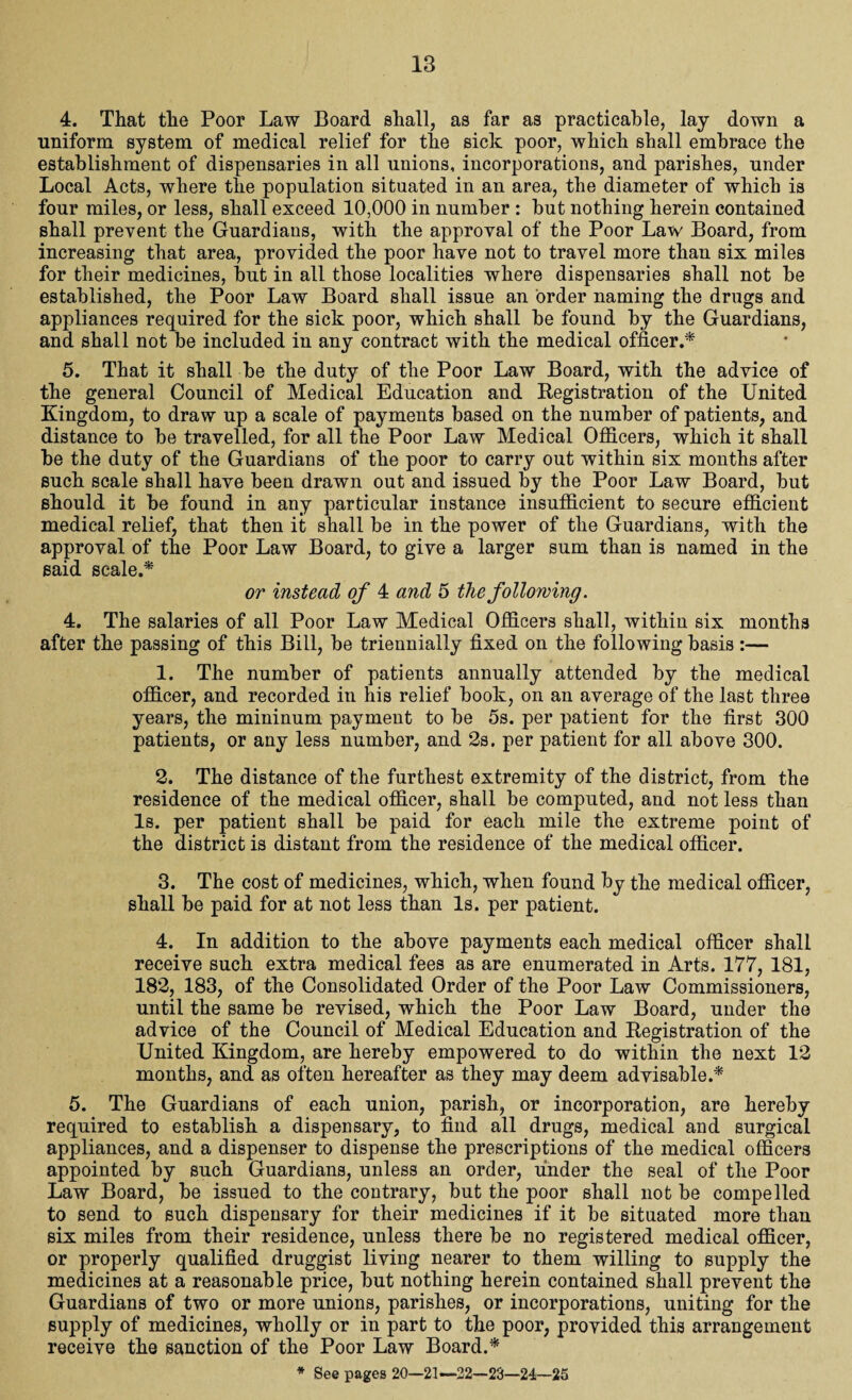 4. That the Poor Law Board shall, as far as practicable, lay down a uniform system of medical relief for the sick poor, which shall embrace the establishment of dispensaries in all unions, incorporations, and parishes, under Local Acts, where the population situated in an area, the diameter of which is four miles, or less, shall exceed 10,000 in number : but nothing herein contained shall prevent the Guardians, with the approval of the Poor Law Board, from increasing that area, provided the poor have not to travel more than six miles for their medicines, but in all those localities where dispensaries shall not be established, the Poor Law Board shall issue an order naming the drugs and appliances required for the sick poor, which shall be found by the Guardians, and shall not be included in any contract with the medical officer,* 5. That it shall be the duty of the Poor Law Board, with the advice of the general Council of Medical Education and Registration of the United Kingdom, to draw up a scale of payments based on the number of patients, and distance to be travelled, for all the Poor Law Medical Officers, which it shall be the duty of the Guardians of the poor to carry out within six months after such scale shall have been drawn out and issued by the Poor Law Board, but should it be found in any particular instance insufficient to secure efficient medical relief, that then it shall be in the power of the Guardians, with the approval of the Poor Law Board, to give a larger sum than is named in the said scale.* or instead of 4 and 5 the following. 4. The salaries of all Poor Law Medical Officers shall, within six months after the passing of this Bill, be triennially fixed on the following basis :— 1. The number of patients annually attended by the medical officer, and recorded in his relief book, on an average of the last three years, the mininum payment to be 5s. per patient for the first 300 patients, or any less number, and 2s. per patient for all above 300. 2. The distance of the furthest extremity of the district, from the residence of the medical officer, shall be computed, and not less than Is. per patient shall be paid for each mile the extreme point of the district is distant from the residence of the medical officer. 3. The cost of medicines, which, when found by the medical officer, shall be paid for at not less than Is. per patient. 4. In addition to the above payments each medical officer shall receive such extra medical fees as are enumerated in Arts. 177, 181, 182, 183, of the Consolidated Order of the Poor Law Commissioners, until the same be revised, which the Poor Law Board, under the advice of the Council of Medical Education and Registration of the United Kingdom, are hereby empowered to do within the next 12 months, and as often hereafter as they may deem advisable.* 5. The Guardians of each union, parish, or incorporation, are hereby required to establish a dispensary, to find all drugs, medical and surgical appliances, and a dispenser to dispense the prescriptions of the medical officers appointed by such Guardians, unless an order, under the seal of the Poor Law Board, be issued to the contrary, but the poor shall not be compelled to send to such dispensary for their medicines if it be situated more than six miles from their residence, unless there be no registered medical officer, or properly qualified druggist living nearer to them willing to supply the medicines at a reasonable price, but nothing herein contained shall prevent the Guardians of two or more unions, parishes, or incorporations, uniting for the supply of medicines, wholly or in part to the poor, provided this arrangement receive the sanction of the Poor Law Board.* * See pages 20—21—22—23—24—25