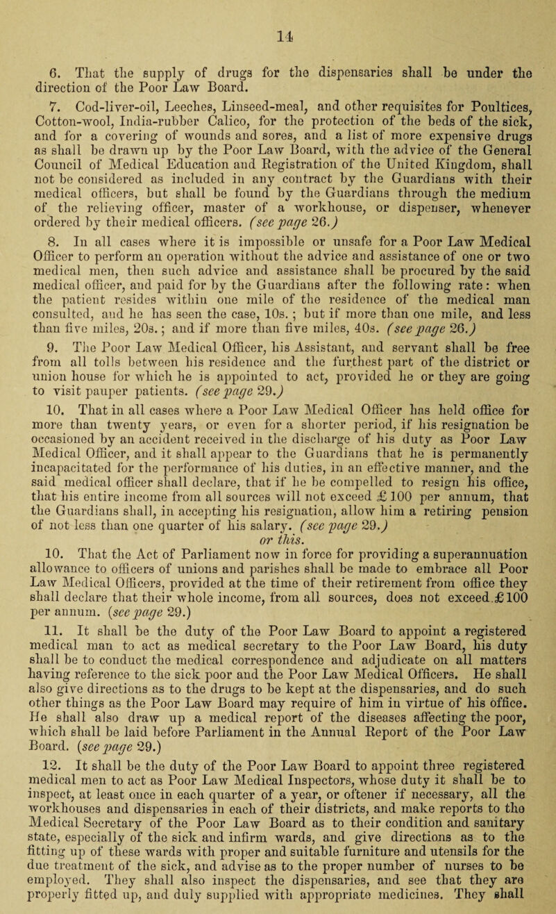 6. That the supply of drugs for the dispensaries shall be under the direction of the Poor Law Board. 7. Cod-liver-oil, Leeches, Linseed-meal, and other requisites for Poultices, Cotton-wool, India-rubber Calico, for the protection of the beds of the sick, and for a covering of wounds and sores, and a list of more expensive drugs as shall be drawn up by the Poor Law Board, with the advice of the General Council of Medical Education aud Registration of the United Kingdom, shall not be considered as included in any contract by the Guardians with their medical officers, but shall be found by the Guardians through the medium of the relieving officer, master of a workhouse, or dispenser, whenever ordered by their medical officers, (see page 26.) 8. In all cases where it is impossible or unsafe for a Poor Law Medical Officer to perform an operation without the advice and assistance of one or two medical men, then such advice and assistance shall be procured by the said medical officer, and paid for by the Guardians after the following rate: when the patient resides within one mile of the residence of the medical man consulted, and he has seen the case, 10s. ; but if more than one mile, and less than five miles, 20s.; and if more than five miles, 40s. (see page 26.) 9. The Poor Law Medical Officer, his Assistant, and servant shall be free from all tolls between his residence and the furthest part of the district or union house for which he is appointed to act, provided he or they are going to visit pauper patients. (see page 29.) 10. That in all cases where a Poor Law Medical Officer has held office for more than twenty years, or even for a shorter period, if his resignation be occasioned by an accident received in the discharge of his duty as Poor Law Medical Officer, and it shall appear to the Guardians that he is permanently incapacitated for the performance of his duties, in an effective manner, and the said medical officer shall declare, that if he he compelled to resign his office, that his entire income from all sources will not exceed £ 100 per annum, that the Guardians shall, in accepting his resignation, allow him a retiring pension of not less than one quarter of his salary. (see page 29.) or this. 10. That the Act of Parliament now in force for providing a superannuation allowance to officers of unions and parishes shall be made to embrace all Poor Law Medical Officers, provided at the time of their retirement from office they shall declare that their whole income, from all sources, does not exceed.£100 per annum, (see page 29.) 11. It shall be the duty of the Poor Law Board to appoint a registered medical man to act as medical secretary to the Poor Law Board, his duty shall be to conduct the medical correspondence and adjudicate on all matters having reference to the sick poor and the Poor Law Medical Officers. He shall also give directions as to the drugs to be kept at the dispensaries, and do such other things as the Poor Law Board may require of him in virtue of his office. He shall also draw up a medical report of the diseases affecting the poor, which shall be laid before Parliament in the Annual Report of the Poor Law Board, {seepage 29.) 12. It shall be the duty of the Poor Law Board to appoint three registered medical men to act as Poor Law Medical Inspectors, whose duty it shall be to inspect, at least once in each quarter of a year, or oftener if necessary, all the workhouses and dispensaries in each of their districts, and make reports to tho Medical Secretary of the Poor Law Board as to their condition and sanitary state, especially of the sick and infirm wards, and give directions as to the fitting up of these wards with proper and suitable furniture and utensils for the due treatment of the sick, and advise as to the proper number of nurses to be employed. They shall also inspect the dispensaries, and see that they are properly fitted up, and duly supplied with appropriate medicines. They shall