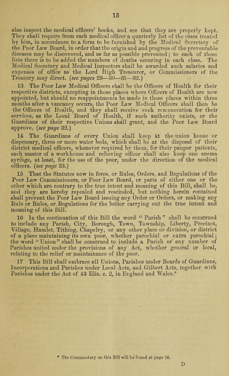 also inspect tlie medical officers’ books, and see that they are properly kept. They shall require from each medical officer a quarterly list of the cases treated by him, in accordance to a form to be furnished by the Medical Secretary of the Poor Law Board, in order that the origin and and progress of the preventable diseases may be discovered, and as far as possible prevented; to each of these lists there is to be added the numbers of deaths occuring in each class. The Medical Secretary and Medical Inspectors shall be awarded such salaries and expenses of office as the Lord High Treasurer, or Commissioners of the Treasury may direct, {see 'pages 29—30—31—32.) 13 The Poor Law Medical Officers shall be the Officers of Health for their respective districts, excepting in those places where Officers of Health are now appointed, but should no reappointments be made in those places within three months after a vancancy occurs, the Poor Law Medical Officers shall then be the Officers of Health, and they shall receive such remuneration for their services, as the Local Board of Health, if such authority exists, or the Guardians of their respective Unions shall grant, and the Poor Law Board approve, {seepage 32.) 14 The Guardians of every Union shall keep at the union house or dispensary, three or more water beds, which shall be at the disposal of their district medical officers, whenever required by them, for their pauper patients, each master of a workhouse and relieving officer shall also keep one enema syringe, at least, for the use of the poor, under the direction of the medical officers, {see page 33.) 15 That the Statutes now in force, or Pules, Orders, and Regulations of the Poor Law Commissioners, or Poor Law Board, or parts of either one or the other which are contrary to the true intent and meaning of this Bill, shall be, and they are hereby repealed and rescinded, but nothing herein contained shall prevent the Poor Law Board issuing any Order or Orders, or making any Rule or Rules, or Regulations for the better carrying out the true intent and meaning of this Bill. 16 In the continuation of this Bill the word u Parish ” shall be construed to include any Parish, City, Borough, Town, Township, Liberty, Precinct, Village, Hamlet, Tithing, Chapelry, or any other place or division, or district of a place maintaining its own poor, whether parochial or extra parochial; the word “ Union ” shall be construed to include a Parish or' any number of Parishes united under the provisions of any Act, whether general or local, relating to the relief or maintainance of the poor. 17 This Bill shall embrace all Unions, Parishes under Boards of Guardians, Incorporations and Parishes under Local Acts, and Gilbert Acts, together with Parishes under the Act of 43 Eliz. c. 2, in England and Wales.* * The Commentary on this Bill will be found at page 16. D