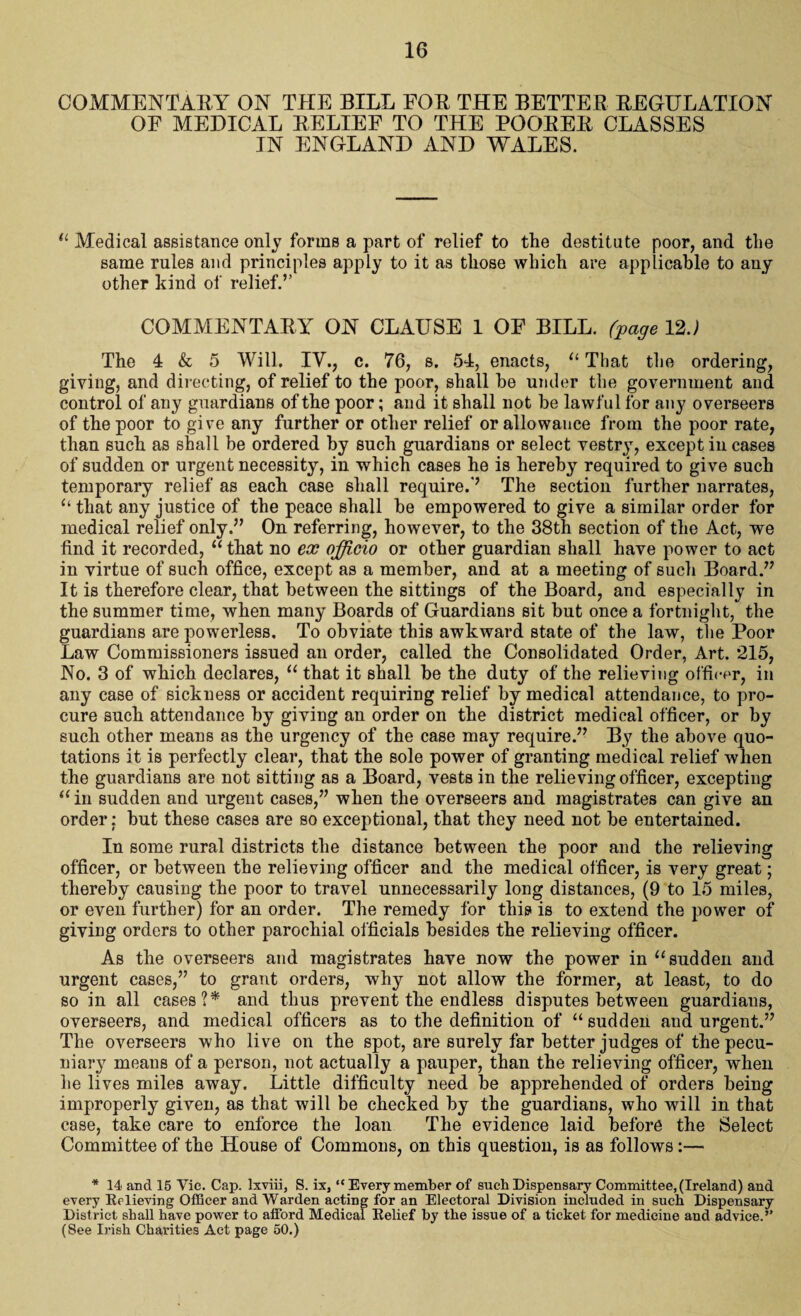 COMMENTARY ON THE BILL FOR THE BETTER REGULATION OF MEDICAL RELIEF TO THE POORER CLASSES IN ENGLAND AND WALES. 11 Medical assistance only forms a part of relief to the destitute poor, and the same rules and principles apply to it as those which are applicable to any other kind of relief.’’ COMMENTARY ON CLAUSE 1 OF BILL, (page 12J The 4 & 5 Will. IV., c. 76, s. 54, enacts, u That the ordering, giving, and directing, of relief to the poor, shall be under the government and control of any guardians of the poor; and it shall not be lawful for any overseers of the poor to give any further or other relief or allowance from the poor rate, than such as shall be ordered by such guardians or select vestry, except iu cases of sudden or urgent necessity, in which cases he is hereby required to give such temporary relief as each case shall require.'’ The section further narrates, “ that any justice of the peace shall be empowered to give a similar order for medical relief only.” On referring, however, to the 38th section of the Act, we find it recorded, “ that no ex officio or other guardian shall have power to act in virtue of such office, except as a member, and at a meeting of such Board.” It is therefore clear, that between the sittings of the Board, and especially in the summer time, when many Boards of Guardians sit but once a fortnight, the guardians are powerless. To obviate this awkward state of the law, the Poor Law Commissioners issued an order, called the Consolidated Order, Art. 215, No. 3 of which declares, “ that it shall be the duty of the relieving officer, in any case of sickness or accident requiring relief by medical attendance, to pro¬ cure such attendance by giving an order on the district medical officer, or by such other means as the urgency of the case may require.” By the above quo¬ tations it is perfectly clear, that the sole power of granting medical relief when the guardians are not sitting as a Board, vests in the relieving officer, excepting “ in sudden and urgent cases,” when the overseers and magistrates can give an order; but these cases are so exceptional, that they need not be entertained. In some rural districts the distance between the poor and the relieving officer, or between the relieving officer and the medical officer, is very great; thereby causing the poor to travel unnecessarily long distances, (9 to 15 miles, or even further) for an order. The remedy for this is to extend the power of giving orders to other parochial officials besides the relieving officer. As the overseers and magistrates have now the power in “sudden and urgent cases,” to grant orders, why not allow the former, at least, to do so in all cases?* and thus prevent the endless disputes between guardians, overseers, and medical officers as to the definition of “ sudden and urgent.” The overseers who live on the spot, are surely far better judges of the pecu¬ niary means of a person, not actually a pauper, than the relieving officer, when he lives miles away. Little difficulty need be apprehended of orders being improperly given, as that will be checked by the guardians, who will in that case, take care to enforce the loan The evidence laid before the Select Committee of the House of Commons, on this question, is as follows :— * 14 and 15 Vic. Cap. lxviii, S. ix, “Every member of such Dispensary Committee, (Ireland) and every Relieving Officer and Warden acting for an Electoral Division included in such Dispensary District shall have power to afford Medical Relief by the issue of a ticket for medicine and advice.” (See Irish Charities Act page 50.)