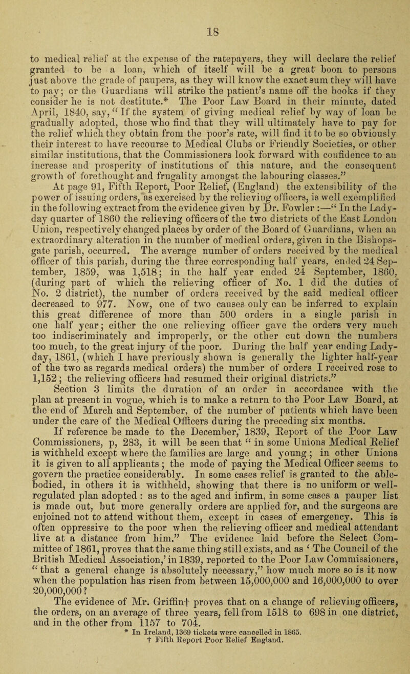 to medical relief at tlie expense of the ratepayers, they will declare the relief granted to be a loan, which of itself will be a great boon to persons just above the grade of paupers, as they will know the exact sum they will have to pay; or the Guardians will strike the patient’s name off the books if they consider he is not destitute.* The Poor Law Board in their minute, dated April, 1840, say, u If the system of giving medical relief by way of loan be gradually adopted, those who find that they will ultimately have to pay for the relief which they obtain from the poor’s rate, will find it to be so obviously their interest to have recourse to Medical Clubs or Friendly Societies, or other similar institutions, that the Commissioners look forward with confidence to an increase and prosperity of institutions of this nature, and the consequent growth of forethought and frugality amongst the labouring classes.” At page 91, Fifth Report, Poor Relief, (England) the extensibility of the power of issuing orders, as exercised by the relieving officers, is well exemplified in the following extract from the evidence given by Dr. Fowler :—“ In the Lady- day quarter of 1860 the relieving officers of the two districts of the East London Union, respectively changed places by order of the Board of Guardians, when an extraordinary alteration in the number of medical orders, given in the Bishops- gate parish, occurred. The average number of orders received by the medical officer of this parish, during the three corresponding half years, ended 24 Sep¬ tember, 1859, was 1,518; in the half year ended 24 September, 1860, (during part of which the relieving officer of No. 1 did the duties of .No. 2 district), the number of orders received by the said medical officer decreased to 977. Now, one of two causes only can be inferred to explain this great difference of more than 500 orders in a single parish in one half year; either the one relieving officer gave the orders very much too indiscriminately and improperly, or the other cut down the numbers too much, to the great injury of the poor. During the half year ending Lady- day, 1861, (which I have previously shown is generally the lighter half-year of the two as regards medical orders) the number of orders I received rose to 1,152 ; the relieving officers had resumed their original districts.” Section 3 limits the duration of an order in accordance with the plan at present in vogue, which is to make a return to tho Poor Law Board, at the end of March and September, of the number of patients which have been under the care of the Medical Officers during the preceding six months. If reference be made to the December,' 1839, Report of the Poor Law Commissioners, p, 283, it will be seen that “ in some Unions Medical Relief is withheld except where the families are large and young ; in other Unions it is given to all applicants ; the mode of paying the Medical Officer seems to govern the practice considerably. In some cases relief is granted to the able- bodied, in others it is withheld, showing that there is no uniform or well- regulated plan adopted : as to the aged and infirm, in some cases a pauper list is made out, but more generally orders are applied for, and the surgeons are enjoined not to attend without them, except in cases of emergency. This is often oppressive to the poor when the relieving officer and medical attendant live at a distance from him.” The evidence laid before the Select Com¬ mittee of 1861, proves that the same thing still exists, and as 1 The Council of the British Medical Association,’ in 1839, reported to the Poor Law Commissioners, u that a general change is absolutely necessary,” how much more so is it now when the population has risen from between 15^,000,000 and 16,000,000 to over 20,000,000? The evidence of Mr. Griffinf proves that on a change of relieving officers, the orders, on an average of three years, fell from 1518 to 698 in one district, and in the other from 1157 to 704. * In Ireland, 1369 tickets were cancelled in 1865.