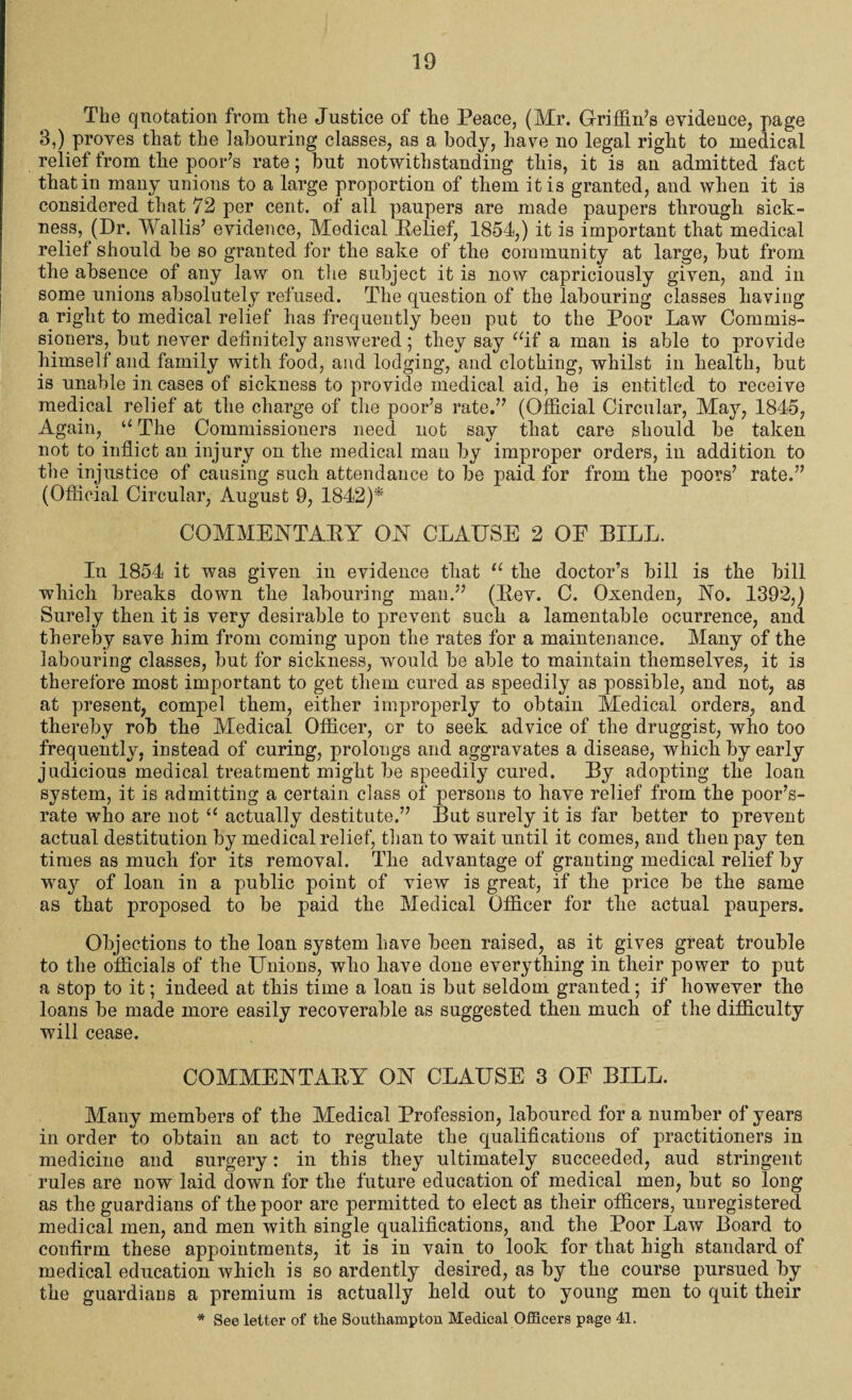 The quotation from the Justice of the Peace, (Mr. Griffin’s evidence, page 3,) proves that the labouring classes, as a body, have no legal right to medical relief from the poor’s rate; but notwithstanding this, it is an admitted fact that in many unions to a large proportion of them it is granted, and when it is considered that 72 per cent, of all paupers are made paupers through sick¬ ness, (Dr. Wallis’ evidence, Medical Relief, 1854,) it is important that medical relief should be so granted for the sake of the community at large, but from the absence of any law on the subject it is now capriciously given, and in some unions absolutely refused. The question of the labouring classes having a right to medical relief has frequently been put to the Poor Law Commis¬ sioners, but never definitely answered; they say “if a man is able to provide himself and family with food, and lodging, and clothing, whilst in health, but is unable in cases of sickness to provide medical aid, he is entitled to receive medical relief at the charge of the poor’s rate.” (Official Circular, May, 1845, Again, “ The Commissioners need not say that care should be taken not to inflict an injury on the medical man by improper orders, in addition to the injustice of causing such attendance to be paid for from the poors’ rate.” (Official Circular, August 9, 1842)* COMMENTARY ON CLAUSE 2 OF BILL. In 1854 it was given in evidence that “ the doctor’s bill is the bill which breaks down the labouring man.” (Rev. C. Oxenden, No. 1392,) Surely then it is very desirable to prevent such a lamentable ocurrence, and thereby save him from coming upon the rates for a maintenance. Many of the labouring classes, but for sickness, would be able to maintain themselves, it is therefore most important to get them cured as speedily as possible, and not, as at present, compel them, either improperly to obtain Medical orders, and thereby rob the Medical Officer, or to seek advice of the druggist, who too frequently, instead of curing, prolongs and aggravates a disease, which by early judicious medical treatment might be speedily cured. By adopting the loan system, it is admitting a certain class of persons to have relief from the poor’s- rate who are not “ actually destitute.” But surely it is far better to prevent actual destitution by medical relief, than to wait until it comes, and then pay ten times as much for its removal. The advantage of granting medical relief by way of loan in a public point of view is great, if the price be the same as that proposed to be paid the Medical Officer for the actual paupers. Objections to the loan system have been raised, as it gives great trouble to the officials of the Unions, who have done everything in their power to put a stop to it; indeed at this time a loan is but seldom granted; if however the loans be made more easily recoverable as suggested then much of the difficulty will cease. COMMENTARY ON CLAUSE 3 OF BILL. Many members of the Medical Profession, laboured for a number of years in order to obtain an act to regulate the qualifications of practitioners in medicine and surgery: in this they ultimately succeeded, aud stringent rules are now laid down for the future education of medical men, but so long as the guardians of the poor are permitted to elect as their officers, unregistered medical men, and men with single qualifications, and the Poor Law Board to confirm these appointments, it is in vain to look for that high standard of medical education which is so ardently desired, as by the course pursued by the guardians a premium is actually held out to young men to quit their * See letter of the Southampton Medical Officers page 41.
