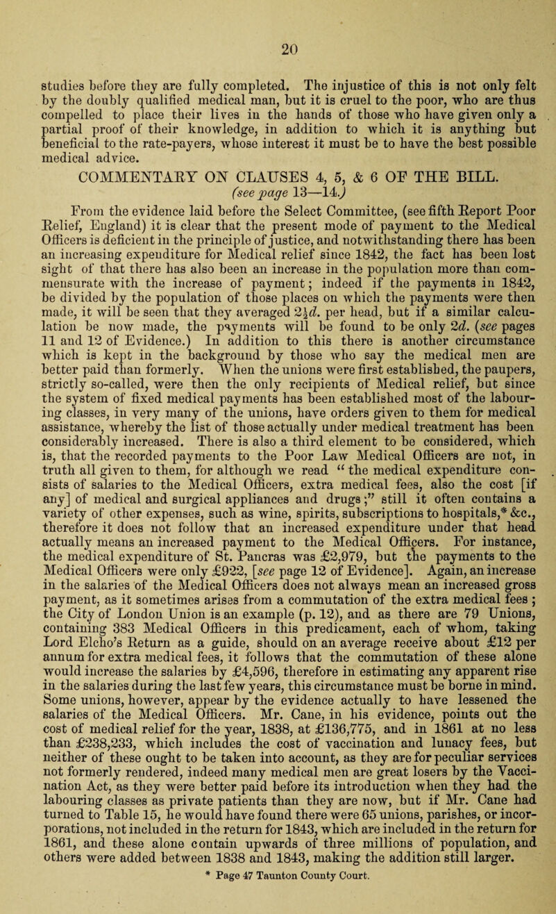 studies before they are fully completed. The injustice of this is not only felt by the doubly qualified medical man, but it is cruel to the poor, who are thus compelled to place their lives in the hands of those who have given only a partial proof of their knowledge, in addition to which it is anything but beneficial to the rate-payers, whose interest it must be to have the best possible medical advice. COMMEUTABY OY CLAUSES 4, 5, & 6 OE THE BILL. (see page 13—14.) From the evidence laid before the Select Committee, (see fifth Beport Poor Belief, England) it is clear that the present mode of payment to the Medical Officers is deficient in the principle of justice, and notwithstanding there has been an increasing expenditure for Medical relief since 1842, the fact has been lost sight of that there has also been an increase in the population more than com¬ mensurate with the increase of payment; indeed if the payments in 1842, be divided by the population of those places on which the payments were then made, it will be seen that they averaged 2\d. per head, but if a similar calcu¬ lation be now made, the payments will be found to be only 2d. (see pages 11 and 12 of Evidence.) In addition to this there is another circumstance which is kept in the background by those who say the medical men are better paid than formerly. When the unions were first established, the paupers, strictly so-called, were then the only recipients of Medical relief, but since the system of fixed medical payments has been established most of the labour¬ ing classes, in very many of the unions, have orders given to them for medical assistance, whereby the list of those actually under medical treatment has been considerably increased. There is also a third element to be considered, which is, that the recorded payments to the Poor Law Medical Officers are not, in truth all given to them, for although we read “ the medical expenditure con¬ sists of salaries to the Medical Officers, extra medical fees, also the cost [if any] of medical and surgical appliances and drugs still it often contains a variety of other expenses, such as wine, spirits, subscriptions to hospitals,* &c., therefore it does not follow that an increased expenditure under that head actually means an increased payment to the Medical Officers. For instance, the medical expenditure of St. Pancras was £2,979, but tlhe payments to the Medical Officers were only £922, [see page 12 of Evidence]. Again, an increase in the salaries of the Medical Officers does not always mean an increased gross payment, as it sometimes arises from a commutation of the extra medical fees ; the City of London Union is an example (p. 12), and as there are 79 Unions, containing 383 Medical Officers in this predicament, each of whom, taking Lord Elcho’s Beturn as a guide, should on an average receive about £12 per annum for extra medical fees, it follows that the commutation of these alone would increase the salaries by £4,596, therefore in estimating any apparent rise in the salaries during tbe last few years, this circumstance must be borne in mind. Some unions, however, appear by the evidence actually to have lessened the salaries of the Medical Officers. Mr. Cane, in his evidence, points out the cost of medical relief for the year, 1838, at £136,775, and in 1861 at no less than £238,233, which includes the cost of vaccination and lunacy fees, but neither of these ought to be taken into account, as they are for peculiar services not formerly rendered, indeed many medical men are great losers by the Vacci¬ nation Act, as they were better paid before its introduction when they had the labouring classes as private patients than they are now, but if Mr. Cane had turned to Table 15, he would have found there were 65 unions, parishes, or incor¬ porations, not included in the return for 1843, which are included in the return for 1861, and these alone contain upwards of three millions of population, and others were added between 1838 and 1843, making the addition still larger. * Page 47 Taunton County Court.