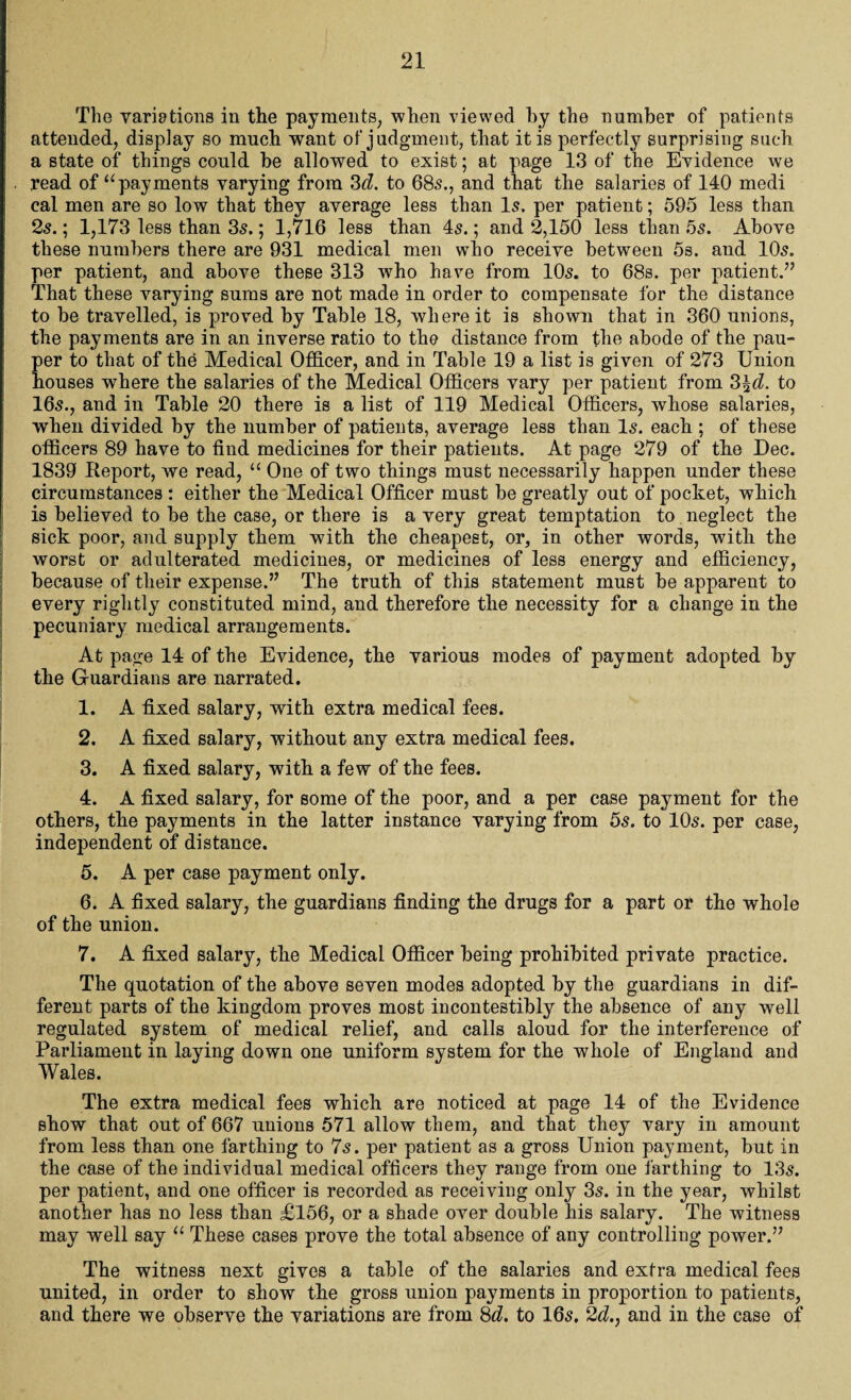 The variations in the payments, when viewed by the number of patients attended, display so much want of judgment, that it is perfectly surprising such a state of things could be allowed to exist; at page 13 of the Evidence we read of “payments varying from 3d. to 685., and that the salaries of 140 medi cal men are so low that they average less than Is. per patient; 595 less than 25.; 1,173 less than 35.; 1,716 less than 45.; and 2,150 less than 55. Above these numbers there are 931 medical men who receive between 5s. and 105. per patient, and above these 313 who have from 105. to 68s. per patient.” That these varying sums are not made in order to compensate for the distance to be travelled, is proved by Table 18, where it is shown that in 360 unions, the payments are in an inverse ratio to the distance from the abode of the pau¬ per to that of the Medical Officer, and in Table 19 a list is given of 273 Union houses where the salaries of the Medical Officers vary per patient from 3^. to 165., and in Table 20 there is a list of 119 Medical Officers, whose salaries, when divided by the number of patients, average less than 15. each ; of these officers 89 have to find medicines for their patients. At page 279 of the Dec. 1839 Report, we read, “ One of two things must necessarily happen under these circumstances : either the Medical Officer must be greatly out of pocket, which is believed to be the case, or there is a very great temptation to neglect the sick poor, and supply them with the cheapest, or, in other words, with the worst or adulterated medicines, or medicines of less energy and efficiency, because of their expense.” The truth of this statement must be apparent to every rightly constituted mind, and therefore the necessity for a change in the pecuniary medical arrangements. At page 14 of the Evidence, the various modes of payment adopted by the Guardians are narrated. 1. A fixed salary, with extra medical fees. 2. A fixed salary, without any extra medical fees. 3. A fixed salary, with a few of the fees. 4. A fixed salary, for some of the poor, and a per case payment for the others, the payments in the latter instance varying from 5s. to 105. per case, independent of distance. 5. A per case payment only. 6. A fixed salary, the guardians finding the drugs for a part or the whole of the union. 7. A fixed salary, the Medical Officer being prohibited private practice. The quotation of the above seven modes adopted by the guardians in dif¬ ferent parts of the kingdom proves most incontestibly the absence of any well regulated system of medical relief, and calls aloud for the interference of Parliament in laying down one uniform system for the whole of England and Wales. The extra medical fees which are noticed at page 14 of the Evidence show that out of 667 unions 571 allow them, and that they vary in amount from less than one farthing to 75. per patient as a gross Union payment, but in the case of the individual medical officers they range from one farthing to 135. per patient, and one officer is recorded as receiving only 35. in the year, whilst another has no less than £156, or a shade over double his salary. The witness may well say “ These cases prove the total absence of any controlling power.” The witness next gives a table of the salaries and extra medical fees united, in order to show the gross union payments in proportion to patients, and there we observe the variations are from 8d. to I65. 2d., and in the case of