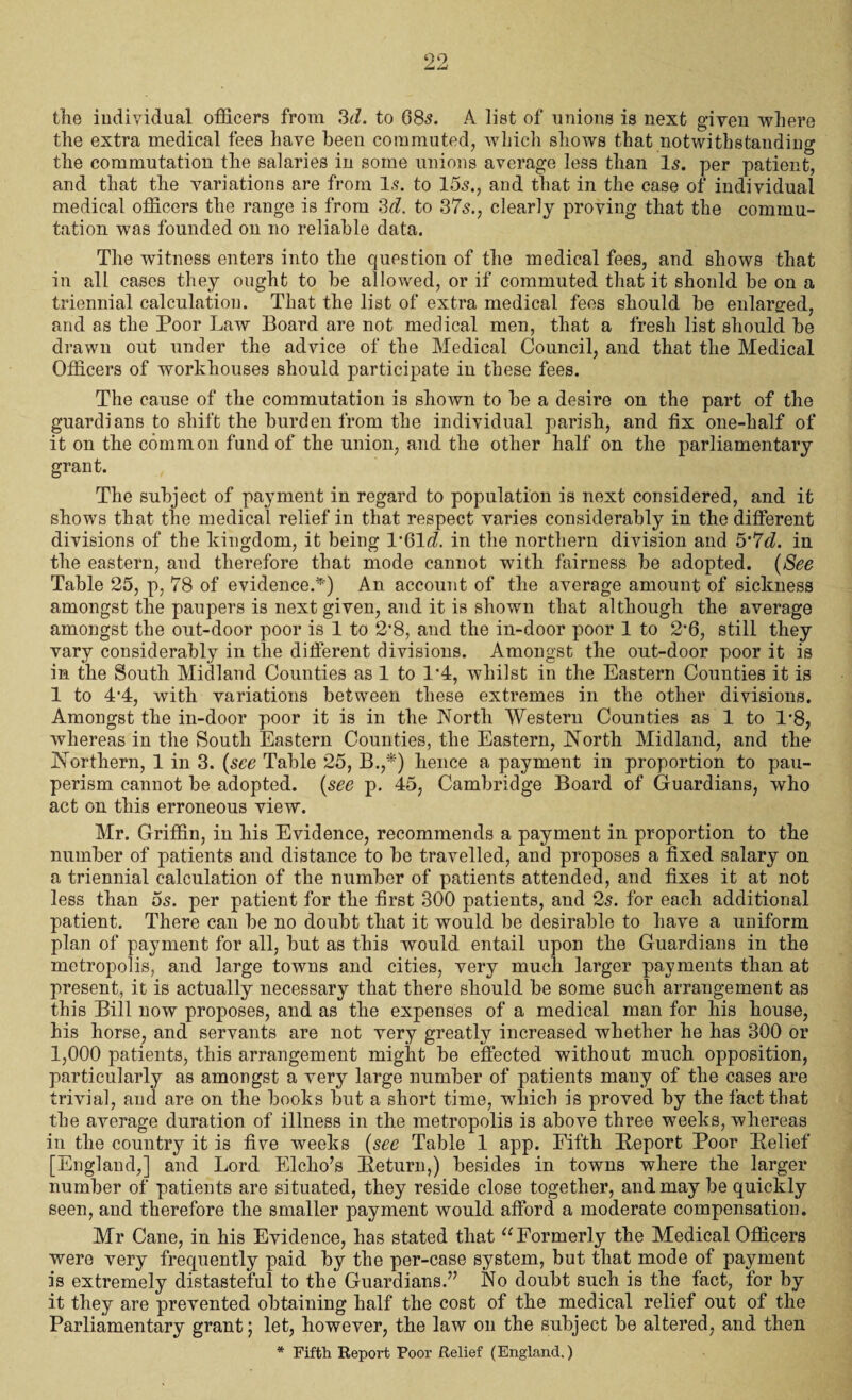 the individual officers from 3fL to 08-5. A list of unions is next given where the extra medical fees have been commuted, which shows that notwithstanding the commutation the salaries in some unions average less than Is. per patient, and that the variations are from Is. to 15s., and that in the case of individual medical officers the range is from 3d. to 37s., clearly proving that the commu¬ tation was founded on no reliable data. The witness enters into the question of the medical fees, and shows that in all cases they ought to be allowed, or if commuted that it should be on a triennial calculation. That the list of extra medical fees should be enlarged, and as the Poor Law Board are not medical men, that a fresh list should be drawn out under the advice of the Medical Council, and that the Medical Officers of workhouses should participate in these fees. The cause of the commutation is shown to be a desire on the part of the guardians to shift the burden from the individual parish, and fix one-half of it on the common fund of the union, and the other half on the parliamentary grant. The subject of payment in regard to population is next considered, and it shows that the medical relief in that respect varies considerably in the different divisions of the kingdom, it being P6M. in the northern division and 5*7d. in the eastern, and therefore that mode cannot with fairness be adopted. (See Table 25, p, 78 of evidence.*) An account of the average amount of sickness amongst the paupers is next given, and it is shown that although the average amongst the ont-door poor is 1 to 2*8, and the in-door poor 1 to 2*6, still they vary considerably in tlie different divisions. Amongst the out-door poor it is in the South Midland Counties as 1 to 1*4, whilst in the Eastern Counties it is 1 to 4‘4, with variations between these extremes in the other divisions. Amongst the in-door poor it is in the North Western Counties as 1 to 1-8, whereas in the South Eastern Counties, the Eastern, North Midland, and the Northern, 1 in 3. (see Table 25, B.,*) hence a payment in proportion to pau¬ perism cannot be adopted. (see p. 45, Cambridge Board of Guardians, who act on this erroneous view. Mr. Griffin, in his Evidence, recommends a payment in proportion to the number of patients and distance to be travelled, and proposes a fixed salary on a triennial calculation of the number of patients attended, and fixes it at not less than os. per patient for the first 300 patients, and 2s. for each additional patient. There can be no doubt that it would be desirable to have a uniform plan of payment for all, but as this would entail upon the Guardians in the metropolis, and large towns and cities, very much larger payments than at present, it is actually necessary that there should be some such arrangement as this Bill now proposes, and as the expenses of a medical man for his house, his horse, and servants are not very greatly increased whether he has 300 or 1,000 patients, this arrangement might be effected without much opposition, particularly as amongst a very large number of patients many of the cases are trivial, and are on the books but a short time, which is proved by the fact that the average duration of illness in the metropolis is above three weeks, whereas in the country it is five weeks (see Table 1 app. Fifth Report Poor Relief [England,] and Lord Elcho’s Return,) besides in towns where the larger number of patients are situated, they reside close together, and may be quickly seen, and therefore the smaller payment would afford a moderate compensation. Mr Cane, in his Evidence, has stated that “Formerly the Medical Officers were very frequently paid by the per-case system, but that mode of payment is extremely distasteful to the Guardians.” No doubt such is the fact, for by it they are prevented obtaining half the cost of the medical relief out of the Parliamentary grant; let, however, the law on the subject be altered, and then