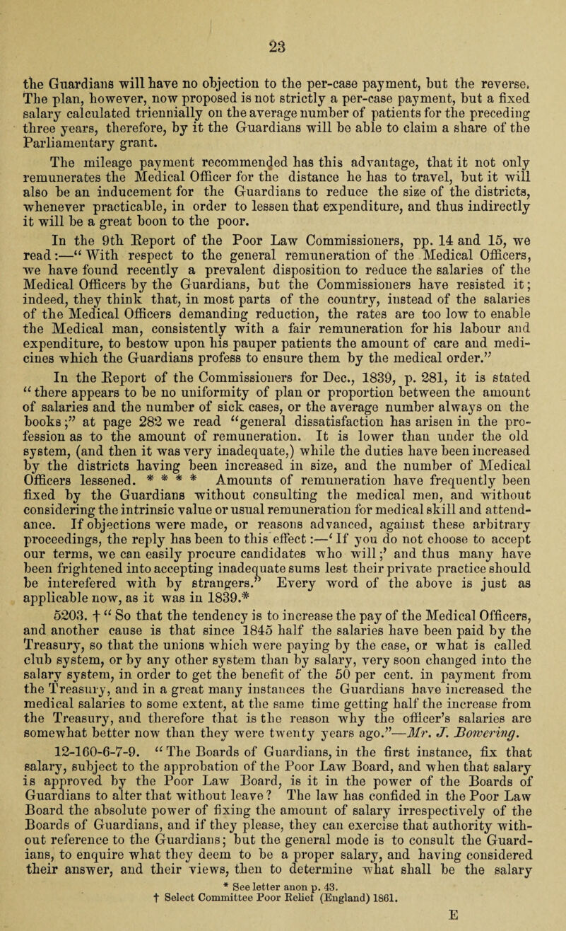 the Guardians will have no objection to the per-case payment, but the reverse* The plan, however, now proposed is not strictly a per-case payment, but a fixed salary calculated triennially on the average number of patients for the preceding three years, therefore, by it the Guardians will be able to claim a share of the Parliamentary grant. The mileage payment recommended has this advantage, that it not only remunerates the Medical Officer for the distance he has to travel, but it will also be an inducement for the Guardians to reduce the size of the districts, whenever practicable, in order to lessen that expenditure, and thus indirectly it will be a great boon to the poor. In the 9th [Report of the Poor Law Commissioners, pp. 14 and 15, we read:—“ With respect to the general remuneration of the Medical Officers, we have found recently a prevalent disposition to reduce the salaries of the Medical Officers by the Guardians, but the Commissioners have resisted it; indeed, they think that, in most parts of the country, instead of the salaries of the Medical Officers demanding reduction, the rates are too low to enable the Medical man, consistently with a fair remuneration for his labour and expenditure, to bestow upon his pauper patients the amount of care and medi¬ cines which the Guardians profess to ensure them by the medical order.” In the [Report of the Commissioners for Dec., 1839, p. 281> it is stated “ there appears to be no uniformity of plan or proportion between the amount of salaries and the number of sick cases, or the average number always on the booksat page 282 we read ugeneral dissatisfaction has arisen in the pro¬ fession as to the amount of remuneration. It is lower than under the old system, (and then it was very inadequate,) while the duties have been increased by the districts having been increased in size, and the number of Medical Officers lessened. * * * * Amounts of remuneration have frequently been fixed by the Guardians without consulting the medical men, and without considering the intrinsic value or usual remuneration for medical skill and attend¬ ance. If objections were made, or reasons advanced, against these arbitrary proceedings, the reply has been to this effect:—c If you do not choose to accept our terms, we can easily procure candidates who willand thus many have been frightened into accepting inadequate sums lest their private practice should be interefered with by strangers.” Every word of the above is just as applicable now, as it was in 1839.* 5203. f u So that the tendency is to increase the pay of the Medical Officers, and another cause is that since 1845 half the salaries have been paid by the Treasury, so that the unions which were paying by the case, or what is called club system, or by any other system than by salary, very soon changed into the salary system, in order to get the benefit of the 50 per cent, in payment from the Treasury, and in a great many instances the Guardians have increased the medical salaries to some extent, at the same time getting half the increase from the Treasury, and therefore that is the reason why the officer’s salaries are somewhat better now than they were twenty years ago.”—Mr. J. Borvering. 12-160-6-7-9. u The Boards of Guardians, in the first instance, fix that salary, subject to the approbation of the Poor Law Board, and when that salary is approved by the Poor Law Board, is it in the power of the Boards of Guardians to alter that without leave ? The law has confided in the Poor Law Board the absolute power of fixing the amount of salary irrespectively of the Boards of Guardians, and if they please, they can exercise that authority with¬ out reference to the Guardians; but the general mode is to consult the Guard¬ ians, to enquire what they deem to be a proper salary, and having considered their answer, and their views, then to determine what shall be the salary * See letter anon p. 43. t Select Committee Poor Relief (England) 1861. E