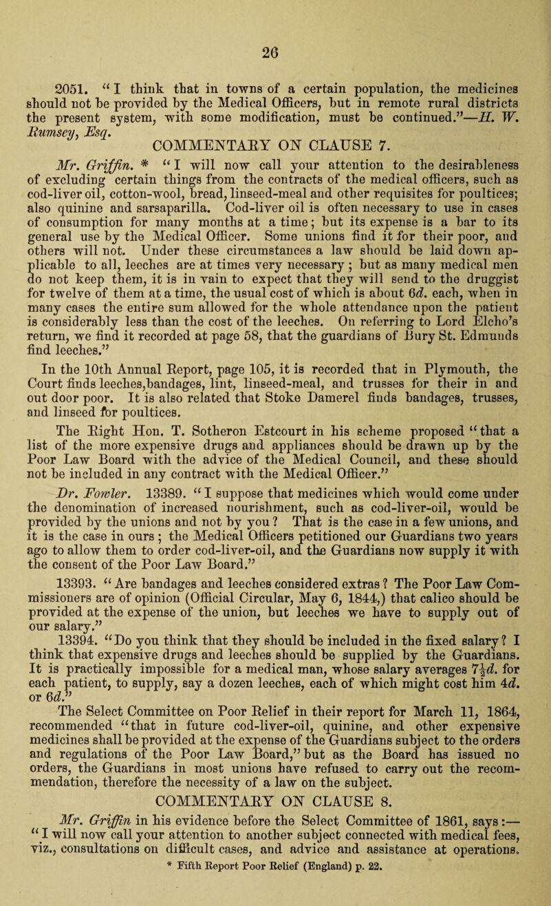 2051. “ I think that in towns of a certain population, the medicines should not he provided by the Medical Officers, but in remote rural districts the present system, with some modification, must be continued.”—II. W. Rumsey, Esq. COMMENTARY ON CLAUSE 7. Mr. Griffin. * “ I will now call your attention to the desirableness of excluding certain things from the contracts of the medical officers, such as cod-liver oil, cotton-wool, bread, linseed-meal and other requisites for poultices; also quinine and sarsaparilla. Cod-liver oil is often necessary to use in cases of consumption for many months at a time; but its expense is a bar to its general use by the Medical Officer. Some unions find it for their poor, and others will not. Under these circumstances a law should be laid down ap¬ plicable to all, leeches are at times very necessary ; but as many medical men do not keep them, it is in vain to expect that they will send to the druggist for twelve of them at a time, the usual cost of which is about 6d. each, when in many cases the entire sum allowed for the whole attendance upon the patient is considerably less than the cost of the leeches. On referring to Lord Elcho’s return, we find it recorded at page 58, that the guardians of Bury St. Edmunds find leeches.” In the 10th Annual Report, page 105, it is recorded that in Plymouth, the Court finds leeches,bandages, lint, linseed-meal, and trusses for their in and out door poor. It is also related that Stoke Damerel finds bandages, trusses, and linseed for poultices. The Right Hon. T. Sotheron Estcourt in his scheme proposed ‘‘that a list of the more expensive drugs and appliances should be drawn up by the Poor Law Board with the advice of the Medical Council, and these should not be included in any contract with the Medical Officer.” Dr. Fowler. 13389. “ I suppose that medicines which would come under the denomination of increased nourishment, such as cod-liver-oil, would be provided by the unions and not by you ? That is the case in a few unions, and it is the case in ours ; the Medical Officers petitioned our Guardians two years ago to allow them to order cod-liver-oil, and the Guardians now supply it with the consent of the Poor Law Board.” 13393. “ Are bandages and leeches considered extras ? The Poor Law Com¬ missioners are of opinion (Official Circular, May 6, 1844,) that calico should be provided at the expense of the union, but leeches we have to supply out of our salary.” 13394. “Do you think that they should be included in the fixed salary? I think that expensive drugs and leeches should be supplied by the Guardians. It is practically impossible for a medical man, whose salary averages 7\d. for each patient, to supply, say a dozen leeches, each of which might cost him 4d. or 6d.” The Select Committee on Poor Relief in their report for March 11, 1864, recommended “that in future cod-liver-oil, quinine, and other expensive medicines shall be provided at the expense of the Guardians subject to the orders and regulations of the Poor Law Board,” but as the Board has issued no orders, the Guardians in most unions have refused to carry out the recom¬ mendation, therefore the necessity of a law on the subject. COMMENTARY ON CLAUSE 8. Mr. Griffin in his evidence before the Select Committee of 1861, says :— “ I will now call your attention to another subject connected with medical fees, viz., consultations on difficult cases, and advice and assistance at operations.