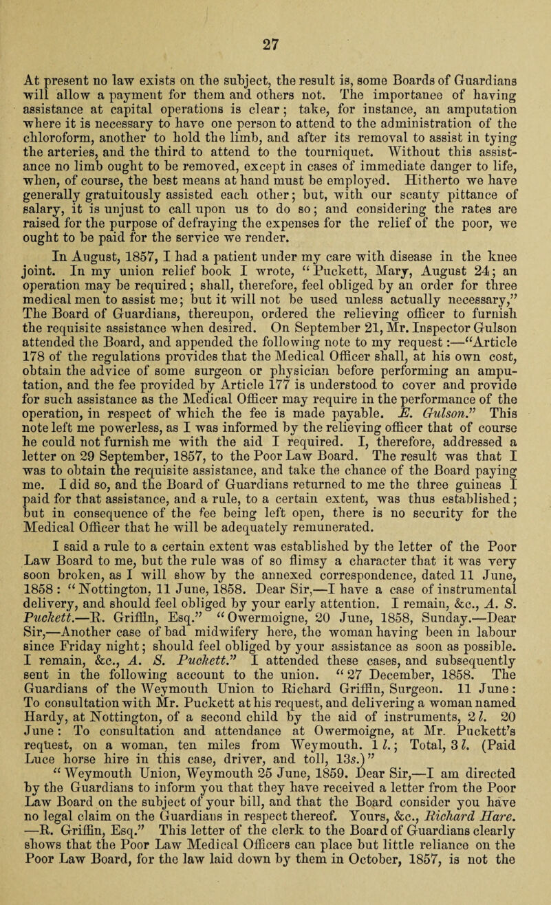 At present no law exists on the subject, tlie result is, some Boards of Guardians will allow a payment for them and others not. The importance of haying assistance at capital operations is clear; tahe, for instance, an amputation where it is necessary to have one person to attend to the administration of the chloroform, another to hold the limb, and after its removal to assist in tying the arteries, and the third to attend to the tourniquet. Without this assist¬ ance no limb ought to he removed, except in cases of immediate danger to life, when, of course, the best means at hand must he employed. Hitherto we have generally gratuitously assisted each other; hut, with our scanty pittance of salary, it is unjust to call upon us to do so; and considering the rates are raised for the purpose of defraying the expenses for the relief of the poor, we ought to he paid for the service we render. In August, 1857, I had a patient under my care with disease in the knee joint. In my union relief book I wrote, “ Puckett, Mary, August 24; an operation may he required; shall, therefore, feel obliged by an order for three medical men to assist me; hut it will not he used unless actually necessary,” The Board of Guardians, thereupon, ordered the relieving officer to furnish the requisite assistance when desired. On September 21, Mr. Inspector Gulson attended the Board, and appended the following note to my request:—“Article 178 of the regulations provides that the Medical Officer shall, at his own cost, obtain the advice of some surgeon or physician before performing an ampu¬ tation, and the fee provided by Article 177 is understood to cover and provide for such assistance as the Medical Officer may require in the performance of the operation, in respect of which the fee is made payable. E. Gulson.” This note left me powerless, as I was informed by the relieving officer that of course he could not furnish me with the aid I required. I, therefore, addressed a letter on 29 September, 1857, to the Poor Law Board. The result was that I was to obtain the requisite assistance, and take the chance of the Board paying me. I did so, and the Board of Guardians returned to me the three guineas I paid for that assistance, and a rule, to a certain extent, was thus established; hut in consequence of the fee being left open, there is no security for the Medical Officer that he will be adequately remunerated. I said a rule to a certain extent was established by the letter of the Poor Law Board to me, but the rule was of so flimsy a character that it was very soon broken, as I will show by the annexed correspondence, dated 11 June, 1858 : “ Hottington, 11 June, 1858. Dear Sir,—I have a case of instrumental delivery, and should feel obliged by your early attention. I remain, &c., A. S. Puckett.—R. Griffin, Esq.” “Owermoigne, 20 June, 1858, Sunday.—Dear Sir,—Another case of bad midwifery here, the woman having been in labour since Friday night; should feel obliged by your assistance as soon as possible. I remain, &c., A. S. Puckett.'” I attended these cases, and subsequently sent in the following account to the union. “ 27 December, 1858. The Guardians of the Weymouth Union to Richard Griffin, Surgeon. 11 June: To consultation with Mr. Puckett at his request, and delivering a woman named Hardy, at Hottington, of a second child by the aid of instruments, 21. 20 June: To consultation and attendance at Owermoigne, at Mr. Puckett’s request, on a woman, ten miles from Weymouth. 11.; Total, 31. (Paid Luce horse hire in this case, driver, and toll, 135.)” “ Weymouth Union, Weymouth 25 June, 1859. Dear Sir,—I am directed by the Guardians to inform you that they have received a letter from the Poor Law Board on the subject of your bill, and that the Board consider you have no legal claim on the Guardiaus in respect thereof. Yours, &c., Richard Hare. —R. Griffin, Esq.” This letter of the clerk to the Board of Guardians clearly shows that the Poor Law Medical Officers can place but little reliance on the Poor Law Board, for the law laid down by them in October, 1857, is not the