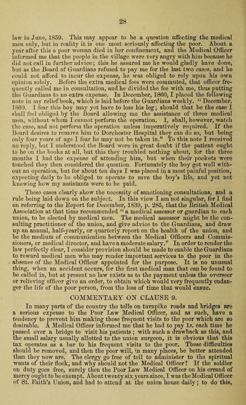 law in June, 1859. This may appear to be a question affecting the medical men only, but in reality it is one most seriously affecting the poor. About a year after this a poor woman died in her confinement, and the Medical Officer informed me that the people in the village were very angry with him because he did not call in further advice ; this he assured me he would gladly have done, hut as the Board of Guardians refused to pay me for the last two cases, and he could not afford to incur the expense, he was obliged to rely upon his own opinion solely. Before the extra medical fees were commuted, that officer fre¬ quently called me in consultation, and he divided the fee with me, thus putting the Guardians to no extra expense. In December, 1860,1 placed the following note in my relief book, which is laid before the Guardians weekly. u December, 1860. I fear this boy may yet have to lose his leg; should that be the case I shall feel obliged by the Board allowing me the assistance of three medical men, without whom I cannot perform the operation. I, shall, however, watch the case, and not perform the operation unless imperatively required. If the Board desires to remove him to Dorchester Hospital they can do so, but being- only four years of age I fear he may not be taken in.” To this note I received 110 reply, but I understood the Board were in great doubt if the patient ought to be on the books at all, but this they troubled nothing about, for the three months I had the expense of attending him, but when their pockets were touched they then considered the question. Fortunately the boy got well with¬ out an operation, but for about ten days I was placed in a most painful position, expecting daily to be obliged to operate to save the boy’s life, and yet not knowing how my assistants were to be paid. These cases clearly show the necessity of sanctioning consultations, and a rule being laid down on the subject. In this view I am not singular, fori find on referring to the Beport for December, 1839, p. 285, that the British Medical Association at that time recommended “ a medical assessor or guardian to each union, to be elected by medical men. The medical assessor might be the con¬ sulting practitioner of the union, and give advice to the Guardians, and draw up an annual, half-yearly, or quarterly report on the health of the union, and be the medium of communication between the Medical Officers and Commis¬ sioners, or medical director, and have a moderate salary.” In order to render the law perfectly clear, I consider provision should be made to enable the Guardians to reward medical men who may render important services to the poor in the absence of the Medical Officer appointed for the purpose. It is no unusual thing, when an accident occurs, for the first medical man that can be found to be called in, but at present no law exists as to the payment unless the overseer or relieving officer give an order, to obtain which would very frequently endan¬ ger the life of the poor person, from the loss of time that would ensue. COMMENTAEY ON CLAUSE 9. In many parts of the country the tolls on turnpike roads and bridges are a serious expense to the Poor Law Medical Officer, and as such, have a tendency to prevent him making those frequent visits to the poor which are so desirable. A Medical Officer informed me that he had to pay Is. each time he passed over a bridge to visit his patients ; with such a drawback as this, and the small salary usually allotted to the union surgeon, it is obvious that this tax operates as a bar to his frequent visits to the poor. These difficulties should be removed, and then the poor will, in many places, be better attended than they now are. The clergy go free of toll to administer to the spiritual wants of their flock, and why should not the Medical Officer ? If the soldier on duty goes free, surely then the Poor Law Medical Officer on his errand of mercy ought to be exempt. About twenty six years since, I was the Medical Officer of St. Faith’s Union, and had to attend at the union house daily; to do this,
