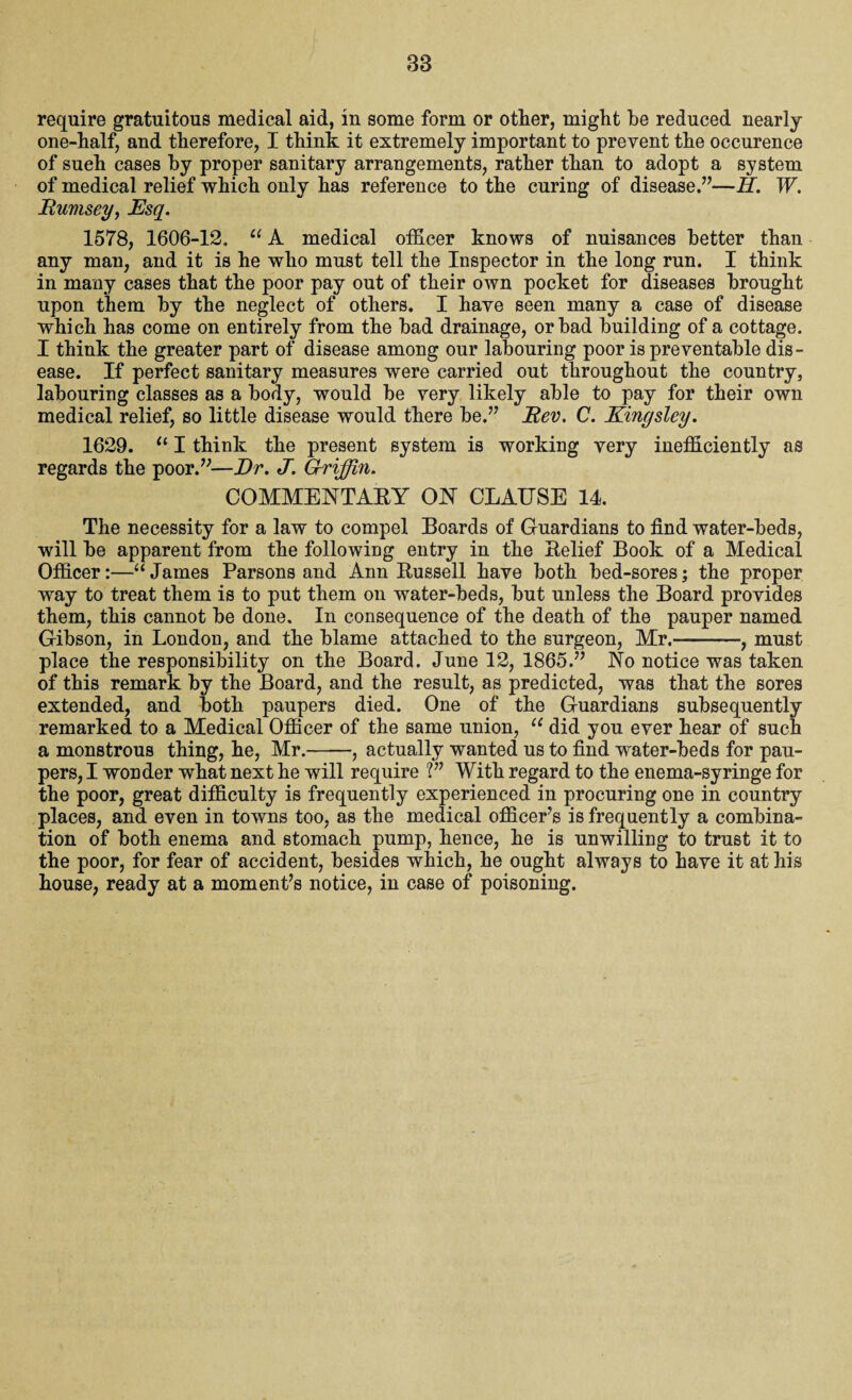 require gratuitous medical aid, in some form or other, might be reduced nearly one-half, and therefore, I think it extremely important to prevent the occurence of such cases by proper sanitary arrangements, rather than to adopt a system of medical relief which only has reference to the curing of disease.”—H. W. Rumsey, Esq. 1578, 1606-12, u A medical officer knows of nuisances better than any man, and it is he who must tell the Inspector in the long run. I think in many cases that the poor pay out of their own pocket for diseases brought upon them by the neglect of others. I have seen many a case of disease which has come on entirely from the bad drainage, or bad building of a cottage. I think the greater part of disease among our labouring poor is preventable dis¬ ease. If perfect sanitary measures were carried out throughout the country, labouring classes as a body, would be very likely able to pay for their own medical relief, so little disease would there be.” Rev. C. Kingsley. 1629. 111 think the present system is working very inefficiently as regards the poor.”—Dr. J. Griffin. COMMENTARY ON CLAUSE 14. The necessity for a law to compel Boards of Guardians to find water-beds, will be apparent from the following entry in the Relief Book of a Medical Officer:—“ James Parsons and Ann Russell have both bed-sores; the proper way to treat them is to put them on water-beds, but unless the Board provides them, this cannot be done. In consequence of the death of the pauper named Gibson, in London, and the blame attached to the surgeon, Mr.-, must place the responsibility on the Board. June 12, 1865.” No notice was taken of this remark by the Board, and the result, as predicted, was that the sores extended, and both paupers died. One of the Guardians subsequently remarked to a Medical Officer of the same union, u did you ever hear of such a monstrous thing, he, Mr.-, actually wanted us to find water-beds for pau¬ pers, I wonder what next he will require ?” With regard to the enema-syringe for the poor, great difficulty is frequently experienced in procuring one in country places, and even in towns too, as the medical officer’s is frequently a combina¬ tion of both enema and stomach pump, hence, he is unwilling to trust it to the poor, for fear of accident, besides which, he ought always to have it at his house, ready at a moment’s notice, in case of poisoning.