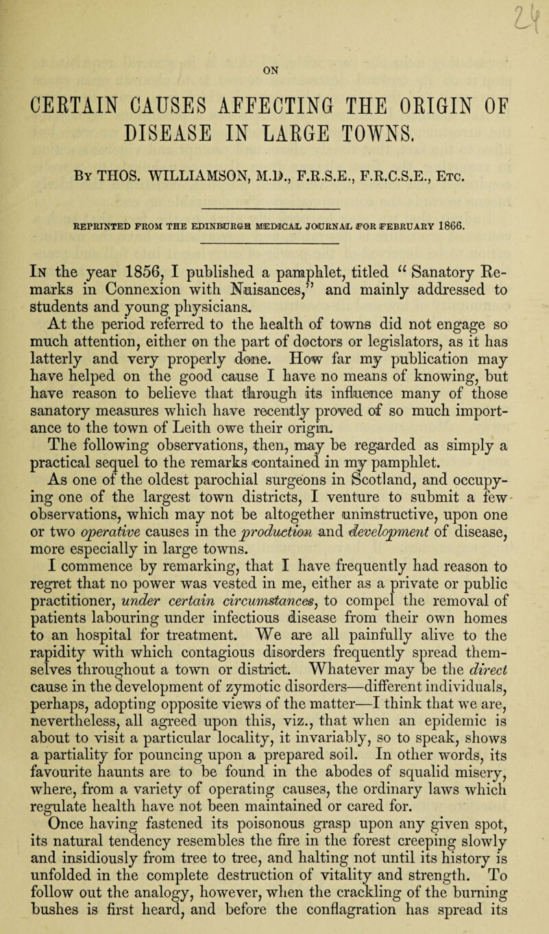 ON CERTAIN CAUSES AFFECTING THE ORIGIN OF DISEASE IN LARGE TOWNS. By THOS. WILLIAMSON, M.l>., F.E.S.E., F.R.C.S.E., Etc. REPRINTED FROM THE EDINBURGH MEDICAL JOURNAL FOR FEBRUARY 1866. In the year 1856, I published a pamphlet, titled u Sanatory Re¬ marks in Connexion with Nuisances,” and mainly addressed to students and young physicians. At the period referred to the health of towns did not engage so much attention, either on the part of doctors or legislators, as it has latterly and very properly done. How far my publication may have helped on the good cause I have no means of knowing, but have reason to believe that through its influence many of those sanatory measures which have recently proved of so much import¬ ance to the town of Leith owe their origin. The following observations, then, may be regarded as simply a practical sequel to the remarks contained in my pamphlet. As one of the oldest parochial surgeons in Scotland, and occupy¬ ing one of the largest town districts, I venture to submit a few observations, which may not be altogether uninstructive, upon one or two operative causes in the production and development of disease, more especially in large towns. I commence by remarking, that I have frequently had reason to regret that no power was vested in me, either as a private or public practitioner, under certain circumstances, to compel the removal of patients labouring under infectious disease from their own homes to an hospital for treatment. We are all painfully alive to the rapidity with which contagious disorders frequently spread them¬ selves throughout a town or district. Whatever may be the direct cause in the development of zymotic disorders—different individuals, perhaps, adopting opposite views of the matter—I think that we are, nevertheless, all agreed upon this, viz., that when an epidemic is about to visit a particular locality, it invariably, so to speak, shows a partiality for pouncing upon a prepared soil. In other words, its favourite haunts are to be found in the abodes of squalid misery, where, from a variety of operating causes, the ordinary laws which regulate health have not been maintained or cared for. Once having fastened its poisonous grasp upon any given spot, its natural tendency resembles the fire in the forest creeping slowly and insidiously from tree to tree, and halting not until its history is unfolded in the complete destruction of vitality and strength. To follow out the analogy, however, when the crackling of the burning bushes is first heard, and before the conflagration has spread its