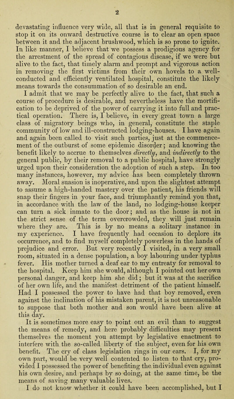 devastating influence very wide, all that is in general requisite to stop it on its onward destructive course is to clear an open space between it and the adjacent brushwood, which is so prone to ignite. In like manner, I believe that we possess a prodigious agency for the arrestment of the spread of contagious disease, if we were but alive to the fact, that timely alarm and prompt and vigorous action in removing the first victims from their own hovels to a well- conducted and efficiently ventilated hospital, constitute the likely means towards the consummation of so desirable an end. I admit that we may be perfectly alive to the fact, that such a course of procedure is desirable, and nevertheless have the mortifi¬ cation to be deprived of the power of carrying it into full and prac¬ tical operation. There is, I believe, in every great town a large class of migratory beings who, in general, constitute the staple community of low and ill-constructed lodging-houses. I have again and again been called to visit such parties, just at the commence¬ ment of the outburst of some epidemic disorder; and knowing the benefit likely to accrue to themselves directly, and indirectly to the general public, by their removal to a public hospital, have strongly urged upon their consideration the adoption of such a step. In too many instances, however, my advice has been completely thrown away. Moral suasion is inoperative, and upon the slightest attempt to assume a high-handed mastery over the patient, his friends will snap their fingers in your face, and triumphantly remind you that, in accordance with the law of the land, no lodging-house keeper can turn a sick inmate to the doorand as the house is not in the strict sense of the term overcrowded, they will just remain where they are. This is by no means a solitary instance in my experience. I have frequently had occasion to deplore its occurrence, and to find myself completely powerless in the hands of prejudice and error. But very recently I visited, in a very small room, situated in a dense population, a boy labouring under typhus fever. His mother turned a deaf ear to my entreaty for removal to the hospital. Keep him she would, although I pointed out her own personal danger, and keep him she did • but it was at the sacrifice of her own life, and the manifest detriment of the patient himself. Had I possessed the power to have had that boy removed, even against the inclination of his mistaken parent, it is not unreasonable to suppose that both mother and son would have been alive at this day. It is sometimes more easy to point out an evil than to suggest the means of remedy, and here probably difficulties may present themselves the moment you attempt by legislative enactment to interfere with the so-called liberty of the subject, even for his own benefit. The cry of class legislation rings in our ears. I, for my own part, would be very well contented to listen to that cry, pro¬ vided I possessed the power of benefiting the individual even against his own desire, and perhaps by so doing, at the same time, be the means of saving many valuable lives. I do not know whether it could have been accomplished, but I