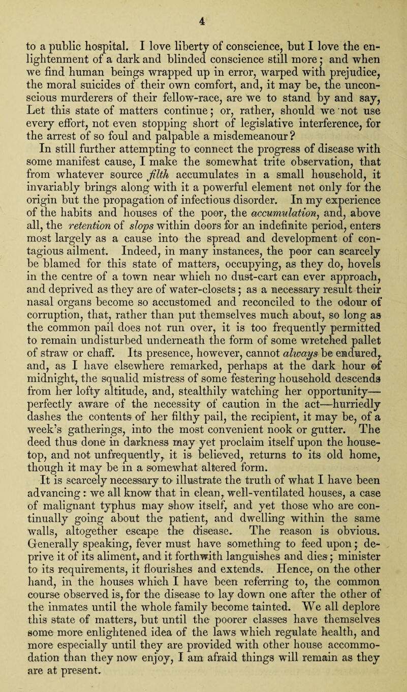 to a public hospital. I love liberty of conscience, but I love the en¬ lightenment of a dark and blinded conscience still more; and when we find human beings wrapped up in error, warped with prejudice, the moral suicides of their own comfort, and, it may be, the uncon¬ scious murderers of their fellow-race, are we to stand by and say, Let this state of matters continue; or, rather, should we not use every effort, not even stopping short of legislative interference, for the arrest of so foul and palpable a misdemeanour ? In still further attempting to connect the progress of disease with some manifest cause, I make the somewhat trite observation, that from whatever source filth accumulates in a small household, it invariably brings along with it a powerful element not only for the origin but the propagation of infectious disorder. In my experience of the habits and houses of the poor, the accumulation, and, above all, the retention of slops within doors for an indefinite period, enters most largely as a cause into the spread and development of con¬ tagious ailment. Indeed, in many instances, the poor can scarcely be blamed for this state of matters, occupying, as they do, hovels in the centre of a town near which no dust-cart can ever approach, and deprived as they are of water-closets; as a necessary result their nasal organs become so accustomed and reconciled to the odour of corruption, that, rather than put themselves much about, so long as the common pail does not run over, it is too frequently permitted to remain undisturbed underneath the form of some wretched pallet of straw or chaff. Its presence, however, cannot always be endured,, and, as I have elsewhere remarked, perhaps at the dark hour of midnight, the squalid mistress of some festering household descends from her lofty altitude, and, stealthily watching her opportunity— perfectly aware of the necessity of caution in the act—hurriedly dashes the contents of her filthy pail, the recipient, it may be, of a week’s gatherings, into the most convenient nook or gutter. The deed thus done in darkness may yet proclaim itself upon the house¬ top, and not unfrequently, it is believed, returns to its old home, though it may be in a somewhat altered form. It is scarcely necessary to illustrate the truth of what I have been advancing r we all know that in clean, well-ventilated houses, a case of malignant typhus may show itself, and yet those who are con¬ tinually going about the patient, and dwelling within the same walls, altogether escape the disease. The reason is obvious. Generally speaking, fever must have something to feed upon; de¬ prive it of its aliment, and it forthwith languishes and dies; minister to its requirements, it flourishes and extends. Hence, on the other hand, in the houses which I have been referring to, the common course observed is, for the disease to lay down one after the other of the inmates until the whole family become tainted. We all deplore this state of matters, but until the poorer classes have themselves some more enlightened idea of the laws which regulate health, and more especially until they are provided with other house accommo¬ dation than they now enjoy, I am afraid things will remain as they are at present.