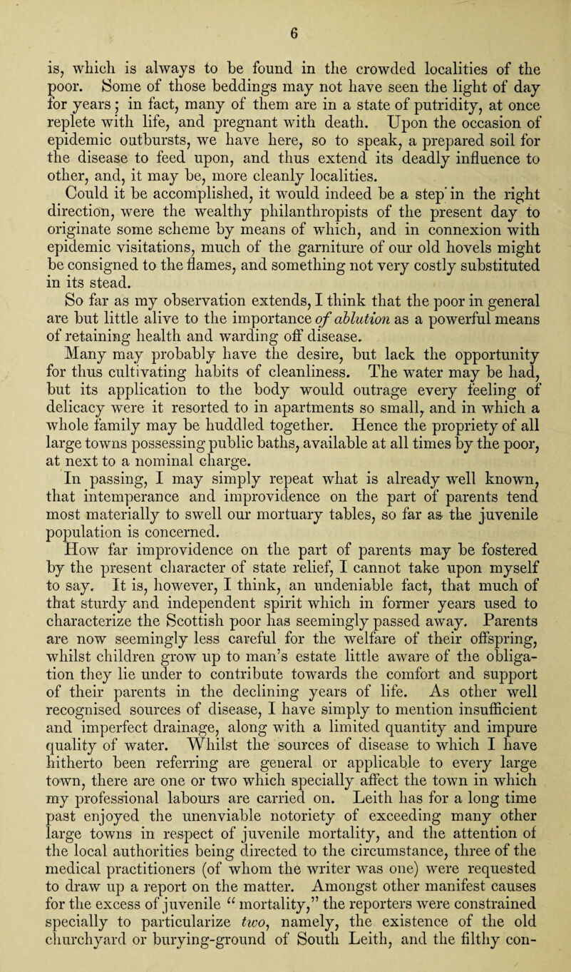 is, which is always to be found in the crowded localities of the poor. Some of those beddings may not have seen the light of day for years; in fact, many of them are in a state of putridity, at once replete with life, and pregnant with death. Upon the occasion of epidemic outbursts, we have here, so to speak, a prepared soil for the disease to feed upon, and thus extend its deadly influence to other, and, it may be, more cleanly localities. Could it be accomplished, it would indeed be a step’ in the right direction, were the wealthy philanthropists of the present day to originate some scheme by means of which, and in connexion with epidemic visitations, much of the garniture of our old hovels might be consigned to the flames, and something not very costly substituted in its stead. So far as my observation extends, I think that the poor in general are but little alive to the importance of ablution as a powerful means of retaining health and warding off disease. Many may probably have the desire, but lack the opportunity for thus cultivating habits of cleanliness. The water may be had, but its application to the body would outrage every feeling of delicacy were it resorted to in apartments so small, and in which a whole family may be huddled together. Hence the propriety of all large towns possessing public baths, available at all times by the poor, at next to a nominal charge. In passing, I may simply repeat what is already well known, that intemperance and improvidence on the part of parents tend most materially to swell our mortuary tables, so far as- the juvenile population is concerned. How far improvidence on the part of parents may be fostered by the present character of state relief, I cannot take upon myself to say. It is, however, I think, an undeniable fact, that much of that sturdy and independent spirit which in former years used to characterize the Scottish poor has seemingly passed away. Parents are now seemingly less careful for the welfare of their offspring, whilst children grow up to man’s estate little aware of the obliga¬ tion they lie under to contribute towards the comfort and support of their parents in the declining years of life. As other well recognised sources of disease, I have simply to mention insufficient and imperfect drainage, along with a limited quantity and impure quality of water. Whilst the sources of disease to which I have hitherto been referring are general or applicable to every large town, there are one or two which specially affect the town in which my professional labours are carried on. Leith has for a long time past enjoyed the unenviable notoriety of exceeding many other large towns in respect of juvenile mortality, and the attention of the local authorities being directed to the circumstance, three of the medical practitioners (of whom the writer was one) were requested to draw up a report on the matter. Amongst other manifest causes for the excess of juvenile u mortality,” the reporters were constrained specially to particularize tioo, namely, the existence of the old churchyard or burying-ground of South Leith, and the filthy con-