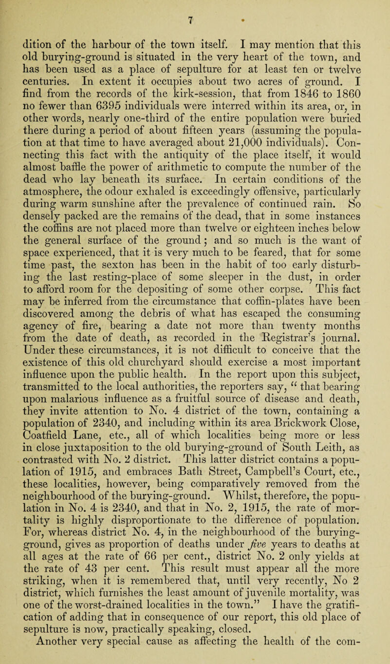 dition of the harbour of the town itself. I may mention that this old burying-ground is situated in the very heart of the town, and has been used as a place of sepulture for at least ten or twelve centuries. In extent it occupies about two acres of ground. I find from the records of the kirk-session, that from 1846 to 1860 no fewer than 6395 individuals were interred within its area, or, in other words, nearly one-third of the entire population were buried there during a period of about fifteen years (assuming the popula¬ tion at that time to have averaged about 21,000 individuals). Con¬ necting this fact with the antiquity of the place itself, it would almost baffle the power of arithmetic to compute the number of the dead who lay beneath its surface. In certain conditions of the atmosphere, the odour exhaled is exceedingly offensive, particularly during wrarm sunshine after the prevalence of continued rain. 8>o densely packed are the remains of the dead, that in some instances the coffins are not placed more than twelve or eighteen inches below the general surface of the ground ; and so much is the want of space experienced, that it is very much to be feared, that for some time past, the sexton has been in the habit of too early disturb¬ ing the last resting-place of some sleeper in the dust, in order to afford room for the depositing of some other corpse. This fact may be inferred from the circumstance that coffin-plates have been discovered among the debris of what has escaped the consuming agency of fire, bearing a date not more than twenty months from the date of death, as recorded in the Registrar’s journal. Under these circumstances, it is not difficult to conceive that the existence of this old churchyard should exercise a most important influence upon the public health. In the report upon this subject, transmitted to the local authorities, the reporters say, u that bearing upon malarious influence as a fruitful source of disease and death, they invite attention to No. 4 district of the town, containing a population of 2340, and including within its area Brickwork Close, Coatfield Lane, etc., all of which localities being more or less in close juxtaposition to the old burying-ground of South Leith, as contrasted with No. 2 district. This latter district contains a popu¬ lation of 1915, and embraces Bath Street, Campbell’s Court, etc., these localities, however, being comparatively removed from the neighbourhood of the burying-ground. Whilst, therefore, the popu¬ lation in No. 4 is 2340, and that in No. 2, 1915, the rate of mor¬ tality is highly disproportionate to the difference of population. For, whereas district No. 4, in the neighbourhood of the burying- ground, gives as proportion of deaths under five years to deaths at all ages at the rate of 66 per cent., district No. 2 only yields at the rate of 43 per cent. This result must appear all the more striking, when it is remembered that, until very recently, No 2 district, which furnishes the least amount of juvenile mortality, was one of the worst-drained localities in the town.” I have the gratifi¬ cation of adding that in consequence of our report, this old place of sepulture is now, practically speaking, closed. Another very special cause as affecting the health of the com-