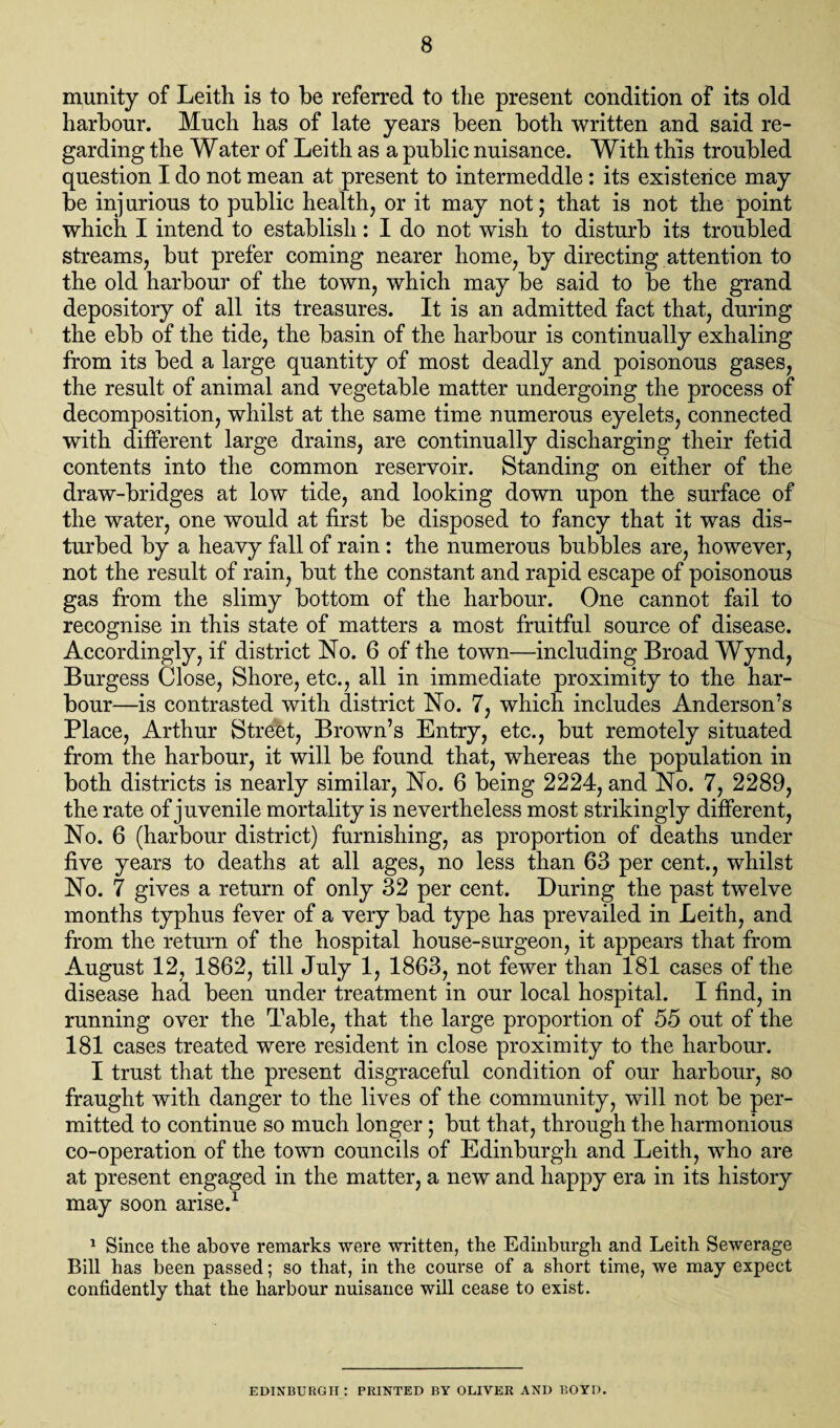 munity of Leith is to be referred to the present condition of its old harbour. Much has of late years been both written and said re¬ garding the Water of Leith as a public nuisance. With this troubled question I do not mean at present to intermeddle: its existence may be injurious to public health, or it may not; that is not the point which I intend to establish: I do not wish to disturb its troubled streams, but prefer coming nearer home, by directing attention to the old harbour of the town, which may be said to be the grand depository of all its treasures. It is an admitted fact that, during the ebb of the tide, the basin of the harbour is continually exhaling from its bed a large quantity of most deadly and poisonous gases, the result of animal and vegetable matter undergoing the process of decomposition, whilst at the same time numerous eyelets, connected with different large drains, are continually discharging their fetid contents into the common reservoir. Standing on either of the draw-bridges at low tide, and looking down upon the surface of the water, one would at first be disposed to fancy that it was dis¬ turbed by a heavy fall of rain: the numerous bubbles are, however, not the result of rain, but the constant and rapid escape of poisonous gas from the slimy bottom of the harbour. One cannot fail to recognise in this state of matters a most fruitful source of disease. Accordingly, if district No. 6 of the town—including Broad Wynd, Burgess Close, Shore, etc., all in immediate proximity to the har¬ bour—is contrasted with district No. 7, which includes Anderson’s Place, Arthur Street, Brown’s Entry, etc., but remotely situated from the harbour, it will be found that, whereas the population in both districts is nearly similar, No. 6 being 2224, and No. 7, 2289, the rate of juvenile mortality is nevertheless most strikingly different, No. 6 (harbour district) furnishing, as proportion of deaths under five years to deaths at all ages, no less than 63 per cent., whilst No. 7 gives a return of only 32 per cent. During the past twelve months typhus fever of a very bad type has prevailed in Leith, and from the return of the hospital house-surgeon, it appears that from August 12, 1862, till July 1, 1863, not fewer than 181 cases of the disease had been under treatment in our local hospital. I find, in running over the Table, that the large proportion of 55 out of the 181 cases treated were resident in close proximity to the harbour. I trust that the present disgraceful condition of our harbour, so fraught with danger to the lives of the community, will not be per¬ mitted to continue so much longer; but that, through the harmonious co-operation of the town councils of Edinburgh and Leith, who are at present engaged in the matter, a new and happy era in its history may soon arise.1 1 Since the above remarks were written, the Edinburgh and Leith Sewerage Bill has been passed; so that, in the course of a short time, we may expect confidently that the harbour nuisance will cease to exist. EDINBURGH: PRINTED BY OLIVER AND BOYD.