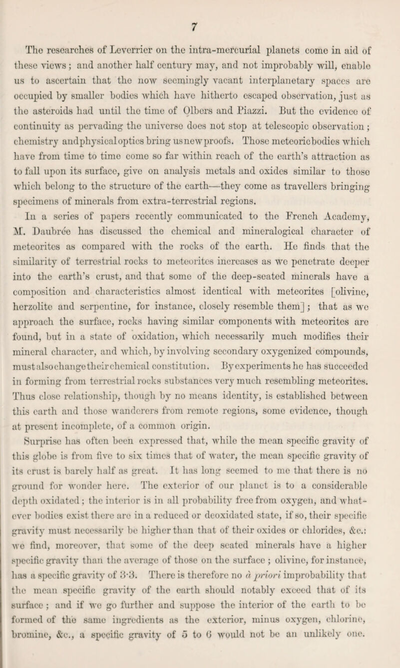 The researches of Leverrier on the intra-mercurial planets come in aid of these \iews; and another half century may, and not improbably will, enable us to ascertain that the now seemingly vacant interplanetary spaces are occupied by smaller bodies which have hitherto escaped observation, just as the asteroids had until the time of Gibers and Piazzi. Put the c\ddenco of continuity as pervading the universe does not stop at telescopic observation; chemistry andphysical optics bring usnewproofs. Those meteoric bodies which have from time to time come so far within reach of the earth’s attraction as to fall upon its surface, give on analysis metals and oxides similar to those which belong to the structure of the earth—they come as travellers bringing specimens of minerals from extra-terrestrial regions. In a series of papers recently communicated to the French Academy, Daubree has discussed the chemical and mincralogical character of meteorites as compared with the rocks of the earth. He finds that the similarity of terrestrial rocks to meteorites increases as we penetrate deej)er into the earth’s crust, and that some of the deep-seated minerals have a composition and characteristics almost identical with meteorites [olivine, herzolite and serpentine, for instance, closely resemble them]; that as we approach the surface, rocks ha\dng similar components with meteorites arc found, but in a state of oxidation, which necessarily much modifies their mineral character, and which, by involving secondary oxygenized compounds, must also change their chemical constitution. Py experiments he has succeeded in forming from terrestrial rocks substances very much resembling meteorites. Thus close relationship, though by no means identity, is established between this earth and those wanderers from remote regions, some eHdence, though at present incomplete, of a common origin. Surprise has often been expressed that, while the mean specific gravity of this globe is from five to six times that of water, the mean specific gra\dty of its crust is barely half as great. It has long seemed to me that there is no ground for Avonder here. The exterior of our planet is to a considerable depth oxidated ; the inteiior is in all probability free from oxygen, and Avhat- ever bodies exist there arc in a reduced or deoxidated state, if so, their specific graHty must necessarily be higher than that of their oxides or chlorides, &c.: we find, moreover, that some of the deep seated minerals have a higher .'specific gravity than the average of those on the surface ; olivine, for instance, lias a specific graHty of IIP. There is therefore no a priori improbability that the mean specific gravity of the earth should notably exceed that of its surface ; and if we go further and suppose the interior of the eartli to bo formed of the same ingredients as the exterior, minus oxygen, eldorine, bromine, &c., a specific gravity of 5 to G would not be an unlikely one.