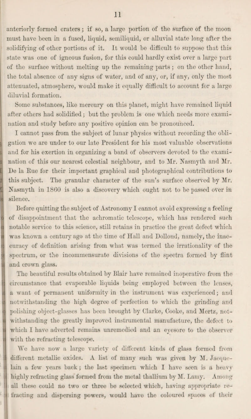 anteriorly formed craters; if so, a large portion of the surface of the moon must have been in a fused, liquid, semiliquid, or alluvial state long after the solidifying of other portions of it. It would he difficult to suppose that this state was one of igneous fusion, for this could hardly exist over a large part j of the surface without melting up the remaining parts ; on the other hand, the total absence of any signs of water, and of any, or, if any, only the most attenuated, atmospliere, would make it ecpially difficult to account for a large diluvial formation. I ; Some substances, like mercury on this planet, might have remained li(|uid i after others had solidified; hut the problem is one which needs more exami¬ nation and study before any positive opinion can bo pronounced. ! I cannot pass from the subject of lunar physics without recording the obli- I gation we are under to our late President for his most valuable observations 1; and for his exertion in organizing a band of observers devoted to the exami- 3 nation of this our nearest celestial neighbour, and to Mr. Nasmyth and Mr. [ I)e la line for their important graphical and photographical contributions to f this subject. The granular character of the sun’s surface observed by Mr. Nasmyth in 18G0 is also a discovery which ought not to be passed over in a silence. Before quitting the subject of Astronomy I cannot avoid expressing a feeling ^ of disappointment that the achromatic telescope, which has rendered such n notable service to this science, still retains in practice the great defect which n was known a century ago at the time of Hall and Dollond, namely, the inac- (3 curacy of definition arising from what was termed the irrationality of the spectrum, or the incommensurate divisions of the spectra formed by flint m and crown glass. The beautiful results obtained by Blair have remained inoperative from the M circumstance that evaporable liquids being employed between the lenses, i a want of permanent uniformity in the instrument Avas experienced; and \ notwithstanding the high degree of perfection to which the grinding and I polishing object-glasses has been brought by Clarke, Cooke, and Mertz, not- \ Avithstanding the greatly improved instrumental manufacture, the defect to i Avliieh I have adverted remains unremedied and an eyesore to the observer I Avith the refracting telescope. Me have noAv a largo variety of different kinds of glass formed from dilferent metaBic oxides. A list of many such Avas given by ^1. Jac(pi<'- ‘ lain a fcAV years back ; the last specimen Avhich I have seen is a lieavy highly refracting glass formed from the metal thallium by ^F. Lamy. Among all these coidd no tAVo or three bo selected Avhich, haA’ing appropriate re- ii fracting and dispersing pOAvers, Avould have the coloured spaces of their i I