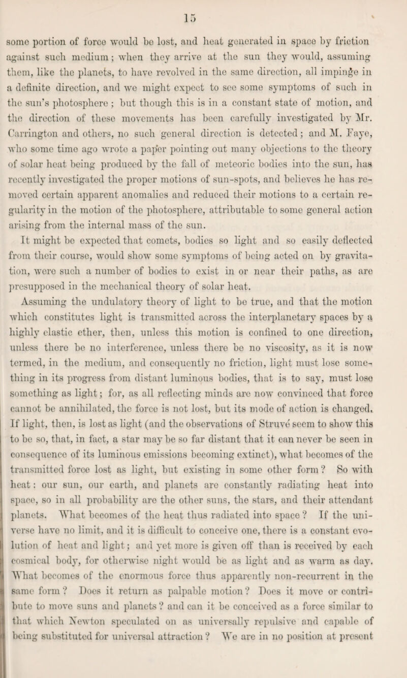 some portion of force would bo lost, and lieat generated in space by friction against such medium; when they arrive at the sun they would, assuming them, like the planets, to have revolved in the same direction, all impin^’e in a definite direction, and we might expect to see some symptoms of such in the sun’s photosphere ; but though this is in a constant state of motion, and tlio direction of these movements has been carefully investigated by IMr. Carrington and others, no such general direction is detected; and M. Faye, who some time ago wrote a paper pointing out many objections to the theory of solar heat being produced by the fall of meteoric bodies into the sun, has recently investigated the proper motions of sun-spots, and believes he has re¬ moved certain apparent anomalies and reduced their motions to a certain re¬ gularity in the motion of the photosphere, attributable to some general action arising from the internal mass of the sun. It might be expected that comets, bodies so light and so easily deflected from their course, would show some symptoms of being acted on by gra\dta- tion, were such a number of bodies to exist in or near their paths, as are presupposed in the mechanical theory of solar heat. Assuming the undulatory theory of light to be true, and that the motion which constitutes light is transmitted across the interplanetary spaces by a highly elastic ether, then, unless this motion is confined to one direction, uidess there be no interference, unless there be no viscosity, as it is now termed, in the medium, and consequently no friction, light must lose some¬ thing in its progress from distant luminous bodies, that is to say, must lose something as light; for, as all reflecting minds arc now convinced that force cannot be annihilated, the force is not lost, but its mode of action is changed. If light, then, is lost as light (and the observations of Struve seem to show this to be so, that, in fact, a star may be so far distant that it can never be seen in consequence of its luminous emissions becoming extinct), what becomes of the transmitted force lost as light, but existing in some other form ? So with heat: our sun, our earth, and planets are constantly radiating heat into space, so in all probability are the other suns, the stars, and their attendant planets. AVliat becomes of the heat thus radiated into space ? If the luii- verse have no limit, and it is difficult to conceive one, there is a constant evo¬ lution of heat and light; and yet more is given off than is received by each eosmical bod}', for otheiuvise night would be as light and as warm as day. What becomes of the enormous force thus apparently non-recurrent in the same form ? IJoes it return as palpable motion ? Foes it move or contri¬ bute to move suns and planets ? and can it be conceived as a force similar to that which Xewton speculated on as universally repulsive and capable of being substituted for universal attraction ? AVe are in no position at present