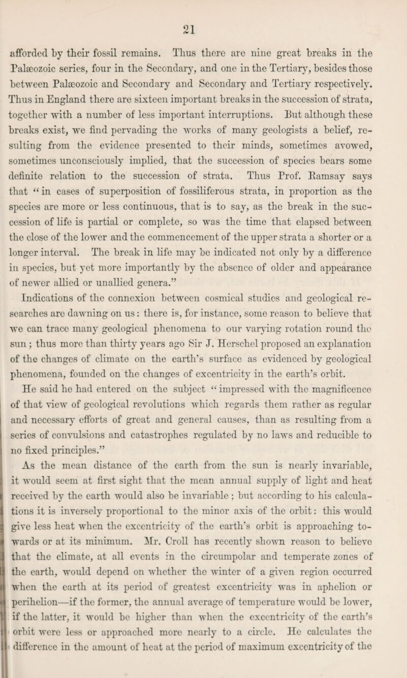 afforded by their fossil remains. Thus there arc nine great breaks in the Palseozoic series, four in the Secondary, and one in the Tertiary, besides those between Palaeozoic and Secondary and Secondary and Tertiary respectively. Thus in England there are sixteen important breaks in the succession of strata, together with a number of less important interruptions. Put although these breaks exist, we find pervading the works of many geologists a belief, re¬ sulting from the evidence presented to their minds, sometimes avowed, sometimes unconsciously implied, that the succession of species bears some definite relation to the succession of strata. Thus Prof. Pams ay says that “ in cases of superposition of fossiliferous strata, in proportion as the species are more or less continuous, that is to say, as the break in the suc¬ cession of life is partial or complete, so was the time that elapsed between the close of the lower and the commencement of the upper strata a shorter or a longer interval. The break in life may be indicated not only by a difference in species, but yet more importantly by the absence of older and appearance of newer allied or unallied genera.” Indications of the connexion between cosmical studies and geological re¬ searches arc dawning on us: there is, for instance, some reason to believe that we can trace many geological phenomena to our varpng rotation round the sun; thus more than thirty years ago Sir J. Herschel proposed an explanation of the changes of climate on the earth’s surface as evidenced by geological phenomena, founded on the changes of excentricity in the earth’s orbit. He said he had entered on the subject “ impressed with the magnificence of that view of geological revolutions which regards them rather as regular and necessary efforts of great and general causes, than as resulting from a series of convulsions and catastrophes regulated by no laws and reducible to no fixed principles.” As the mean distance of the earth from the sun is nearly invariable, it would seem at first sight that the mean annual supply of light and heat received by the earth would also be invariable ; but according to his calcula¬ tions it is inversely proportional to the minor axis of the orbit: this would give less heat when the excentricity of the earth’s orbit is approaching to¬ wards or at its minimum. ISIr. Croll has recently shown reason to believe that the climate, at all events in the circumpolar and temperate zones of the earth, would depend on Avhether the winter of a given region occurred when the earth at its period of greatest excentricity was in aphelion or perihelion—if the former, the annual average of temperature would be lower, if the latter, it would be higher than when the excentricity of the earth’s orbit were less or approached more nearly to a circle. He calculates the difference in the amount of heat at the period of maximum excentricity of the