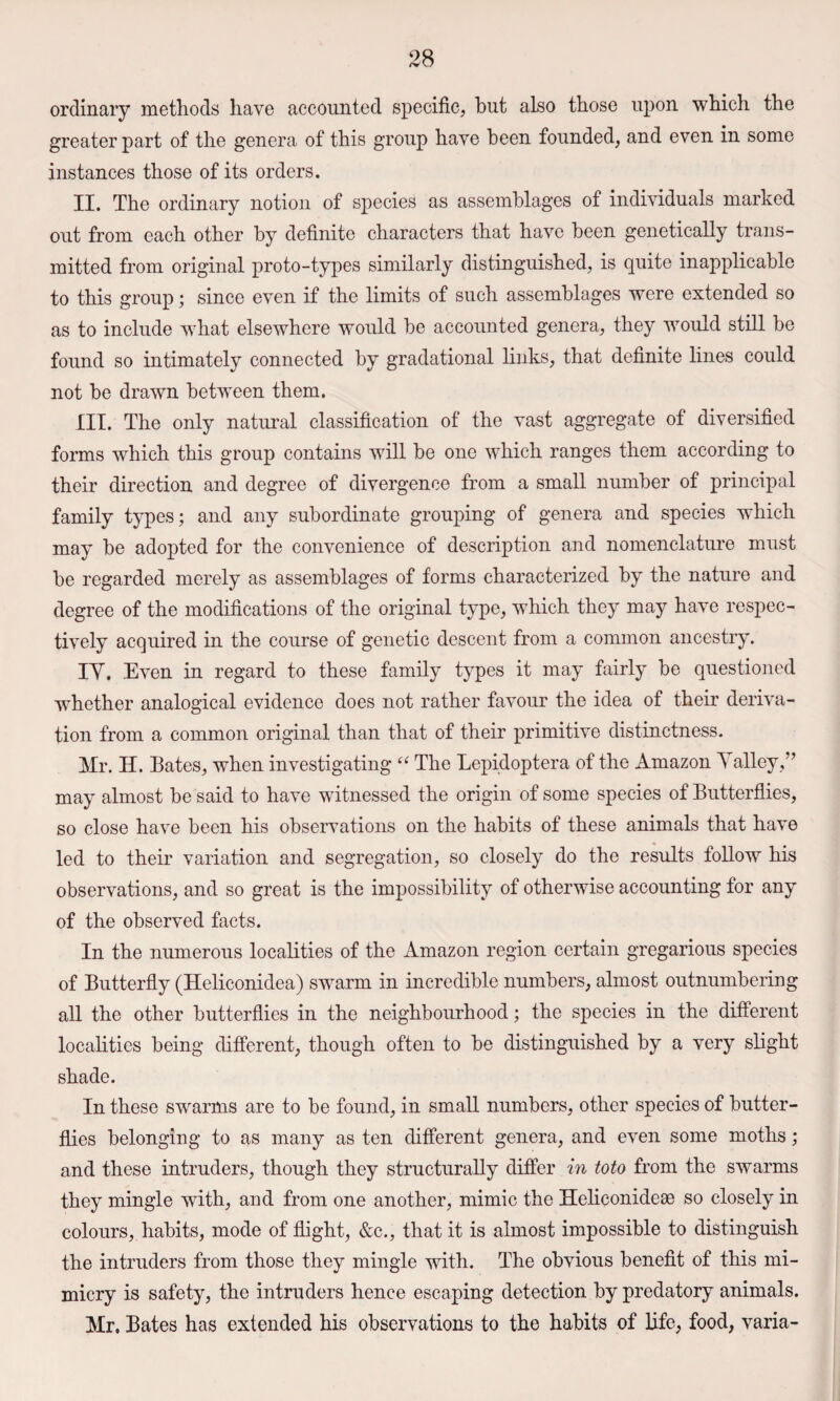 ordinary methods have accounted specific, hut also those upon which the greater part of the genera of this group have been founded, and even in some instances those of its orders. II. The ordinary notion of species as assemblages of individuals marked out from each other by definite characters that have been genetically trans¬ mitted from original proto-types similarly distinguished, is quite inapplicable to this group; since even if the limits of such assemblages were extended so as to include what elsewhere would be accounted genera, they would still be found so intimately connected by gradational links, that definite lines could not be drawn between them. III. The only natural classification of the vast aggregate of diversified forms which this group contains will be one which ranges them according to their direction and degree of divergence from a small number of principal family types; and any subordinate grouping of genera and species which may be adopted for the convenience of description and nomenclature must be regarded merely as assemblages of forms characterized by the nature and degree of the modifications of the original type, which they may have respec¬ tively acquired in the course of genetic descent from a common ancestry. lY. Even in regard to these family types it may fairly be questioned whether analogical evidence does not rather favour the idea of their deriva¬ tion from a common original than that of their primitive distinctness. Mr. H. Bates, when investigating The Lepidoptera of the Amazon Yalley,” may almost be said to have witnessed the origin of some species of Butterflies, so close have been his observations on the habits of these animals that have led to their variation and segregation, so closely do the results follow his observations, and so great is the impossibility of otherwise accounting for any of the observed facts. In the numerous localities of the Amazon region certain gregarious species of Butterfly (Heliconidea) swarm in incredible numbers, almost outnumbering all the other butterflies in the neighbourhood; the species in the different localities being different, though often to be distinguished by a very slight shade. In these swarms are to be found, in small numbers, other species of butter¬ flies belonging to as many as ten different genera, and even some moths; and these intruders, though they structurally differ in toto from the swarms they mingle with, and from one another, mimic the Heliconidese so closely in colours, habits, mode of flight, &c., that it is almost impossible to distinguish the intruders from those they mingle with. The obvious benefit of this mi¬ micry is safety, the intruders hence escaping detection by predatory animals. Mr. Bates has extended his observations to the habits of life, food, varia-