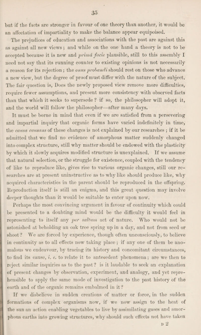 33 but if the facts arc stronger in favour of one theory than another, it would be an aliectatiou of impartiality to make the balance appear equipoised. The prejudices of education and associations with the past are against this as against all new views ; and while on the one hand a theory is not to be accepted because it is new and primd facie plausible, still to this assembly I need not say that its running counter to existing opinions is not necessarily a reason for its rejection ; the should rest on those who advance a new view, but the degree of proof must differ with the nature of the subject. The fair (question is. Does the newly proposed view remove more difficulties, re<piire fewer assumptions, and present more consistency with observed facts than that which it seeks to supersede ? if so, the philosopher will adopt it, and the world will follow the philosopher—after many days. It must be borne in mind that even if we are satisfied from a persevering and impartial imjuiry that organic forms have varied indefinitely in time, the cata^a caasans of these changes is not explained by our researches ; if it bo admitted that we find no evidence of amorphous matter suddenly changed into complex structure, still why matter should be endowed with the plasticity by which it slowly acquires modified structure is unexplained. If we assume that natural selection, or the struggle for existence, coupled with the tendency of like to reproduce like, gives rise to various organic changes, still our re- searches are at present uninstructive as to why like should produce like, why ac(iuired characteristics in the parent should be reproduced in the offspring. lUq)roduction itself is still an enigma, and this great question may involve dei'per thoughts than it would be suitable to enter upon now. Terhaps the most convincing argument in favour of continuity which could be presented to a doubting mind would be the difficulty it would feel in representing to itself any per saltnm act of nature. Who would not be astonished at beholding an oak tree spring up in a day, and not from seed or shoot? We are forced by experience, though often unconsciously, to believe in continuity as to all effects now taking place ; if any one of them be ano¬ malous we endeavour, by tracing its history and concomitant circumstances, to find its cause, i. e. to relate it to antecedent j)henomena; are we then to reject similar inquiries as to the past? is it laudable to seek an explanation of present changes by observation, experiment, and analogy, and yet repre¬ hensible to apjdy the same mode of investigation to the past histoiy of tlio earth and of tlie organic remains embalmed in it? If we disbelieve in sudden creations of matter or force, in the sudden formations of complex organisms now, if we now assign to the heat of the sun an action enabling vegetables to live hj'assimilating gases and amor¬ phous earths into growing structures, why should sucli effects not have taken