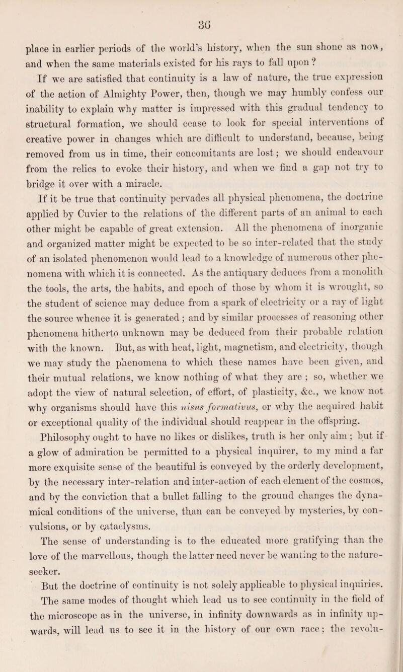 and when the same materials existed for his rays to fall upon ? If we are satisfied that continuity is a law of nature, the true expression of the action of Almighty Power, then, though we may humbly contess our inability to explain why matter is impressed with this gradual tendency to structural formation, we should cease to look for special interventions of creative power in changes which are difficult to understand, because, being removed from us in time, their concomitants are lost; we should endeavour from the relics to evoke their history, and when we find a gap not t)‘y to bridge it over with a miracle. If it be true that continuity pervades all ph3sical phenomena, the doctrine applied by Cuvier to the relations of the different parts of an animal to each other might be capable of great extension. All the phenomena of inorganic and organized matter might be expected to be so inter-related that the studv of an isolated phenomenon would lead to a knowledge of numerous other phe¬ nomena with which it is connected. As the antiquary deduces from a monolith the tools, the arts, the habits, and epoch of those by whom it is wrought, so the student of science may’ deduce from a spark of electricit}' or a ray of light the source whence it is generated ; and by similar processes of reasoning other phenomena hitherto unknown ma}^ be deduced from their probable I'elation with the known. But, as with heat, light, magnetism, and electricity, though we may study the phenomena to which these names have been given, and their mutual relations, we know nothing of what they are ; so, whether we adopt the view of natural selection, of effort, of plasticity, &c., we know not why organisms should have this nisus formativus, or wh\’ the acquired habit or exceptional quality of the individual should reappear in the oflspring. Philosophy ought to have no likes or dislikes, truth is her only aim ; but if a glow of admiration be permitted to a phj’sical inquirer, to my mind a far more exquisite sense of the beautiful is convey’ed b}^ the orderly development, by the necessary inter-relation and inter-action of each element of the cosmos, and by the conviction that a bullet falling to the ground changes the dyna¬ mical conditions of the universe, than can be conveyed by mysteries, bj’ con¬ vulsions, or by cataclysms. The sense of understanding is to the educated more gratifying than the love of the marvellous, though the latter need never be wanting to the nature- seeker. But the doctrine of continuity- is not solely’ applicable to phy’sical inquiries. The same modes of thought which lead us to see continuity in the field of the microscope as in the universe, in infinity downwards as in infinity up¬ wards, will lead us to see it in the history of our own race; the revolu-