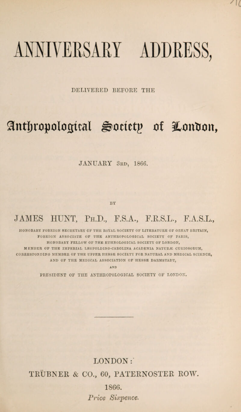 AMIVERSARY ADDRESS, DELiyp:RED BEFORE THE ^ntl)ropolosical ^octetg oi i^ontiou JANUARY 3hd, 1866. BY JAMES IIUN1', Eu.D., E.A.S.L., HONORARY FOREIGN SECRETARY CF THE ROYAL SOCIETY OF LITERATURE OF ORE.VT BRITAIN, FOREIGN ASSOCIATE OF THE ANTHROPOLOGICAL SOCIETY OF PARIS, HONORARY FELLOW OF THE ETHNOLOGICAL SOCIETY OF LONDON, MEMBER OF THE IMPERIAL LEOPOLDINO-CAROLINA ACADEMIA NATUB.ffi CUP.IOSORUM, CORRESPONDING MEMBER OF THE UPPER HESSE SOCIETY FOR NATURAL AND MEDICAL SCIENCE, AND OF THE MEDICAL ASSOCIATION OF HESSE DARMSTADT, AND PRESIDENT OF TUE ANTHROPOLOGICAL SOCIETY OF LONDON. LONDON TKUBNER & CO., 60, PATERNOSTER ROW. 18GG. Price Sixpence.