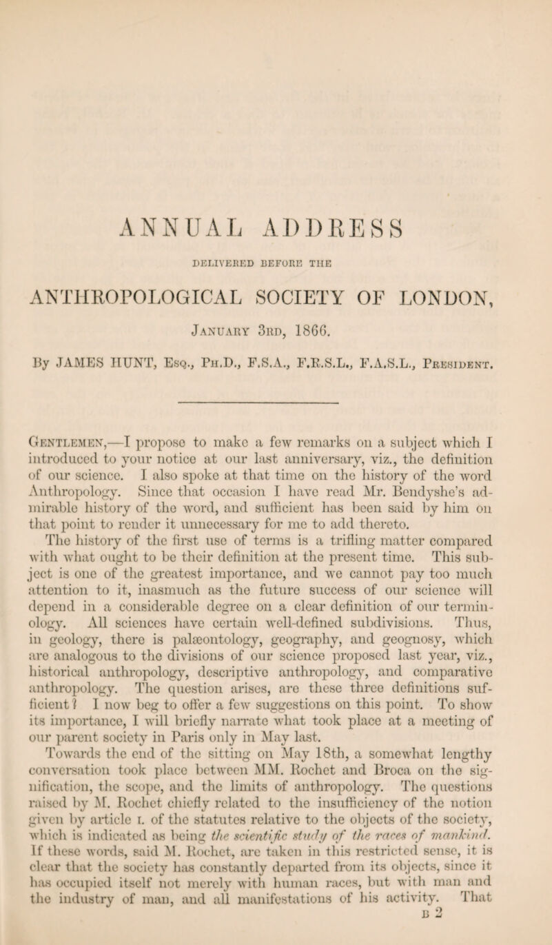 ANNUAL ADI)LESS DELIVERED BEFORE THE ANTimOPOLOGICAL SOCIETY OF LONDON, January 3rd, 1866, By JAMES HUNT, Esq., Ph.D., F.S.A., F.E.S.L., F.A.S.L,, President. Gentlemen,—I propose to make a few remarks on a subject which I introduced to your notice at our last anniversary, viz., the definition of our science. I also spoke at that time on the history of the word Anthropology. Since that occasion I have read Mr. Bendyshe’s jid- mirable history of the word, and sufficient has been said by him on tliat point to render it unnecessary for me to add thereto. The history of the first use of terms is a trifling matter compared with what ouglit to be tlieir definition at the present time. This sub¬ ject is one of the greatest importance, and we cannot pay too much attention to it, inasmuch as the future success of our science will depend in a considerable degree on a clear definition of our termin¬ ology. All sciences have certain well-defined subdivisions. Thus, in geology, there is pala3ontology, geography, and geognosy, which are analogous to the divisions of our science proposed last year, viz., historical anthropology, descriptive anthropology, and comparative anthropology. The question arises, are these three definitions suf¬ ficient I I now beg to offer a few suggestions on this point. To show its importance, I will briefly narrate what took place at a meeting of our piirent society in Paris only in May last. Towards the end of the sitting on May 18th, a somewhat lengthy conversation took jflace between MM. Rochet and Broca on the sig¬ nification, the scope, and the limits of anthropology. The questions raised by M. Rochet chiefly related to the insufficiency of the notion given by article i. of the statutes relative to the objects of the society, which is indicated as being the scientific stmhj of the races of Tnanl'ind. If these words, said M. Rochet, ai'e taken in this restricted sense, it is clear that the society has constantly departed from its objects, since it has occupied itself not merely with human races, but with man and the industry of man, and all manifestations of his activity. That