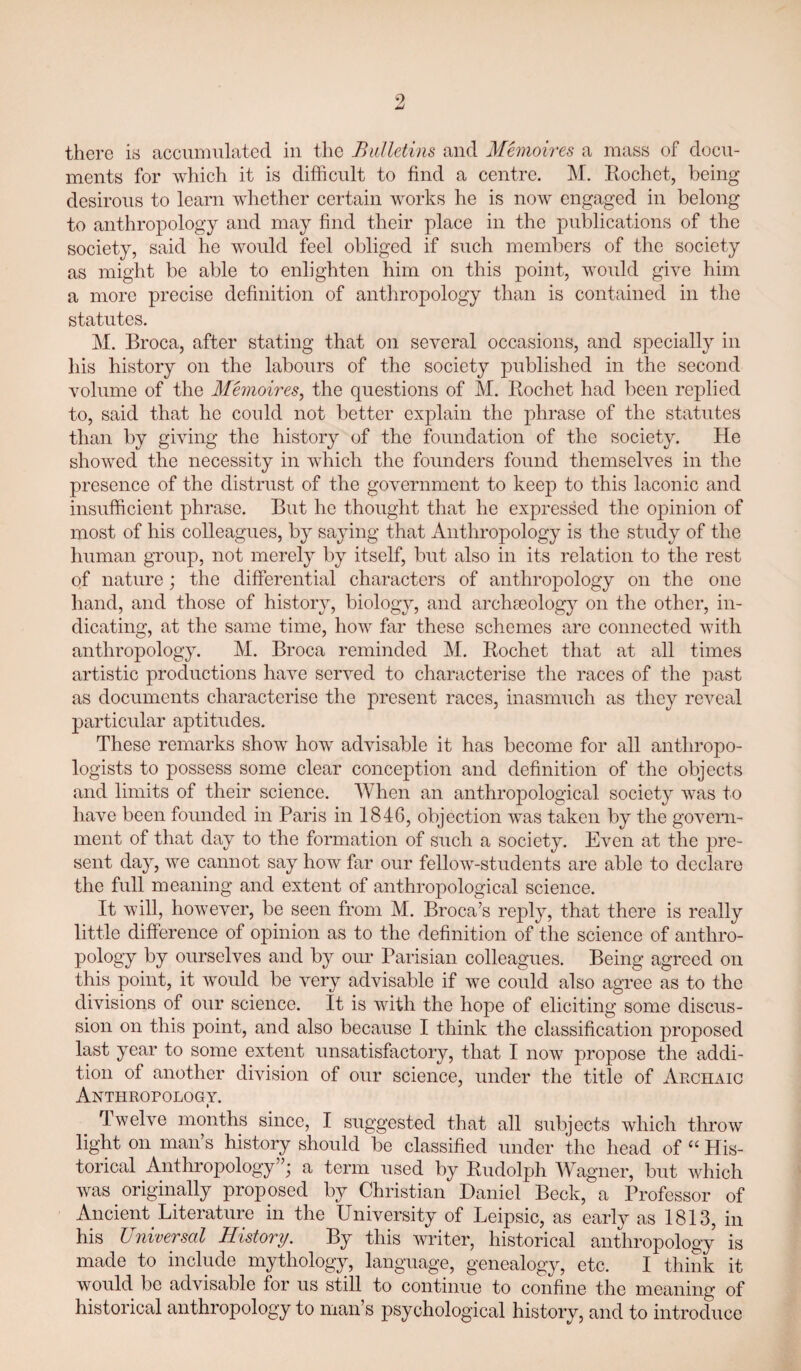 9 there iy accumulated in the Bulletins and Memoires a mass of docu¬ ments for which it is difficult to find a centre. M. Kochet, being desirous to learn whether certain works he is now engaged in belong to anthropology and may find their place in the publications of the society, said he would feel obliged if such members of the society as might be able to enlighten him on this point, woidd give him a more precise definition of anthropology than is contained in the statutes. M. Broca, after stating that on several occasions, and specially in his history on the labours of the society published in the second volume of the Memoires^ the questions of M. Rochet had been replied to, said that he con Id not better explain the phrase of the statutes than by giving the history of the foundation of the society. He showed the necessity in which the founders found themselves in the presence of the distrust of the government to keej:) to this laconic and insufficient phrase. But he thought that he expressed the opinion of most of his colleagues, by saying that Anthropology is the study of the human group, not merely by itself, but also in its relation to the rest of nature; the differential characters of anthropology on the one hand, and those of history, biology, and archseolog}^ on the other, in¬ dicating, at the same time, how far these schemes are connected with anthropology. M. Broca reminded M. Rochet that at all times artistic productions have served to characterise the races of the past as documents characterise the present races, inasmuch as they reveal particular aptitudes. These remarks show how advisable it has become for all anthropo¬ logists to possess some clear conception and definition of the objects and limits of their science. When an anthropological society was to have been founded in Paris in 1846, objection was taken by the govern¬ ment of that day to the formation of such a society. Even at the pre¬ sent day, we cannot say how far our fellow-students are able to declare the full meaning and extent of anthropological science. It will, however, be seen from M. Broca’s reply, that there is really little difference of opinion as to the definition of the science of anthro¬ pology by ourselves and by our Parisian colleagues. Being agreed on this point, it would be very advisable if w^e could also agree as to the divisions of our science. It is wdth the hope of eliciting some discus¬ sion on this point, and also because I think the classification proposed last year to some extent unsatisfactory, that I now propose the addi¬ tion of another division of our science, under the title of Archaic Anthropology. I Twelve months since, I suggested that all subjects which throw light on man’s history should be classified under the head of “ His¬ torical Anthropology”; a term used by Rudolph Wagner, but which was originally proposed by Christian Daniel Beck, a Professor of Ancient Literature in the University of Leipsic, as early as 1813, in his Universal History. By this writer, historical anthropology is made to include mythology, language, genealogy, etc. I think it wordd be advisable for us still to continue to confine the meaning of historical anthropology to man’s psychological history, and to introduce