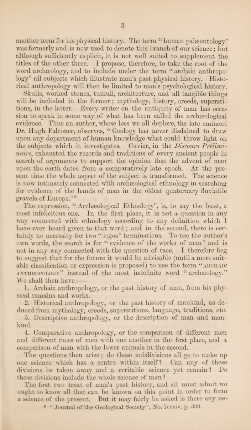 another term for his physical history. The term “ human palaeontology” was formerly and is now used to denote this branch of our science; but although sufficiently explicit, it is not well suited to supplement the titles of the other three. I propose, therefore, to take the root of the word archaiology, and to include under the term “ archaic anthropo¬ logy” all subjects which illustrate man’s past physical history. Histo¬ rical anthropology Avill then be limited to man’s psychological history. Skulls, worked stones, tumuli, architecture, and all tangible things will be included in the former; mythology, history, creeds, supersti¬ tions, in the latter. Every writer on the antiquity of man has occa¬ sion to speak in some way of what has been called the archsoological evidence. Thus an author, whose loss we all deplore, the late eminent Dr. Hugh Falconer, observes, “ Geology has never disdained to draw upon any department of hiunaii knowledge what could throw light on the subjects which it investigates. Cuvier, in the Discours PrUimi- naire^ exhausted the records and traditions of every ancient people in search of arguments to support the opinion that the advent of man upon the earth dates from a comparatively late epoch. At the pre¬ sent time tlie whole aspect of the subject is transformed. The science is now intimately connected with archaiological ethnology in searching for evidence of the hands of man in the oldest quaternary fluviatile gi-avels of Europc.” '‘‘ The expression, “ Archseological Ethnology”, is, to say the least, a most infelicitous one. In the first place, it is not a question in any way connected with ethnology according to any definition wdiich I have ever heard given to that word; and in the second, there is cer- tiiinly no necessity for two “logos” terminations. To use the author’s own words, the search is for “ evidence of the works of man” and is not in any way connected with the cpiestion of race. I therefore beg to suggest that for the future it would be advisable (until a more suit- aide classification or expression is proposed) to use the term “aeciiatc anthropology” instead of the most indefinite word “ archa3ology.” l\'e shall then have :— 1. Archaic anthropology, or the past history of man, from his phy¬ sical remains and works. 2. Historical anthropology, or the past history of mankind, as de¬ duced from mythology, creeds, superstitions, language, traditions, etc. 3. Descriptive anthropology, or the description of man and man¬ kind. 4. Comparative anthropolog}”, or the comparison of different men and different races of men with one another in the first place, and a comparison of man with the lower animals in the second. The (piestions then arise; do tliese subdivisions all go to make up one science which has a centre within itself] Can any of these divisions be taken awav and a veritable science vet remain 1 Do V V these divisions include the whole science of man ? The first two treat of man’s past histoiy, and all must admit we ought to know all that can be known on this point in c»i’der to form a science of the present. But it may fairly be asked is there any ne- * “Journal of the Geological Society”, No. Ixxxiv, p. 383.