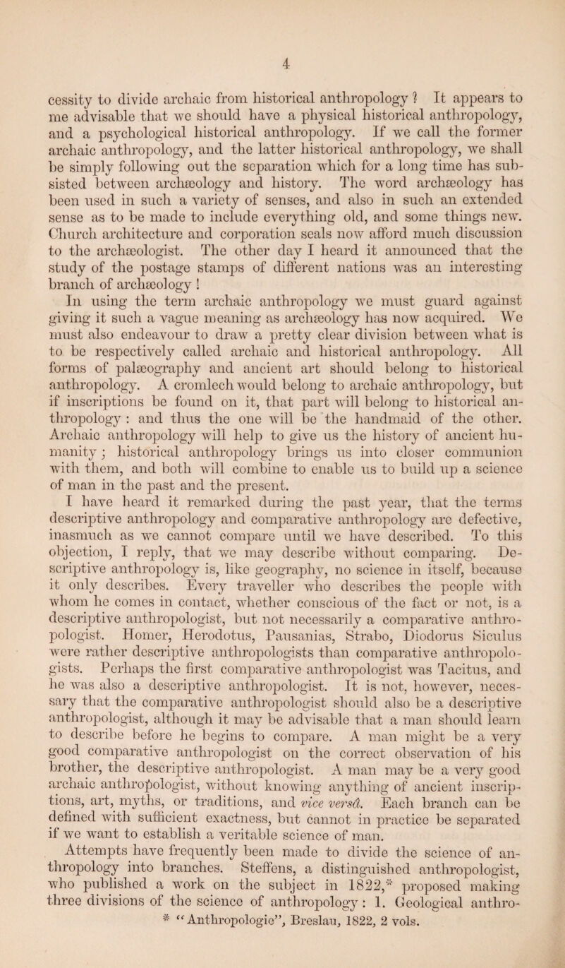 cessity to divide archaic from historical anthropology ? It appears to me advisable that we should have a physical historical anthropology, and a psychological historical anthropology. If we call the former archaic anthropology, and the latter historical anthropology, we shall be simply following out the separation which for a long time has sub¬ sisted betw^een archaeology and history. The w^ord archseology has been used in such a variety of senses, and also in such an extended sense as to be made to include everything old, and some things new. Clmrch architecture and corporation seals now afford much discussion to the archceologist. The other day I heard it announced that the study of the postage stamps of different nations was an interesting branch of archEeology ! In using the term archaic anthropology 'we must guard against giving it such a vague meaning as archseology has now acquired. We must also endeavour to draw a pretty clear division betw^een wdiat is to be respectively called archaic and historical anthropology. All forms of palaeography and ancient art should belong to historical anthropology. A cromlech would belong to archaic anthropology, but if inscriptions be found on it, that part w^ill belong to historical an- tliropology ; and thus the one Avill be the handmaid of the other. Archaic anthropology wull help to give us the history of ancient hu¬ manity ; historical anthropology brings us into closer communion with them, and both will combine to enable us to build up a science of man in the past and the present. I have heard it remarked during the past year, that the terms descrij)tive anthropology and comparative anthropology are defective, inasmuch as w^e cannot compare until we have described. To this objection, I reply, that we may describe without comparing. De¬ scriptive anthropology is, like geography, no science in itself, because it only describes. Every traveller who describes the people wutli wliom he comes in contact, whether conscious of the fact or not, is a descriptive anthropologist, but not necessarily a comparative anthro¬ pologist. Homer, Herodotus, Pausanias, Strabo, Diodorus Siculus were rather descriptive anthropologists than comparative anthropolo¬ gists. Perhaps the first comparative anthropologist wus Tacitus, and he was also a descrqotive anthropologist. It is not, however, neces¬ sary that the comparative anthropologist should also be a descriptive anthropologist, although it may be advisable that a man shoidd learn to describe before he begins to compare. A man might be a very good comparative anthropologist on the correct observation of his brother, the descriptive anthropologist. A man may be a very good archaic anthropologist, without knowing anything of ancient inscrip¬ tions, art, myths, or traditions, and vice versa. Each branch can be defined with sufficient exactness, but cannot in practice be separated if we want to establish a veritable science of man. Attempts have frequently been made to divide the science of an¬ thropology into branches. Steffens, a distinguished anthropologist, who published a w^ork on the subject in 1822,'“ proposed making three divisions of the science of anthropology: 1. Geological anthro- ‘Anthropologie”, Breslau, 1822, 2 vols.