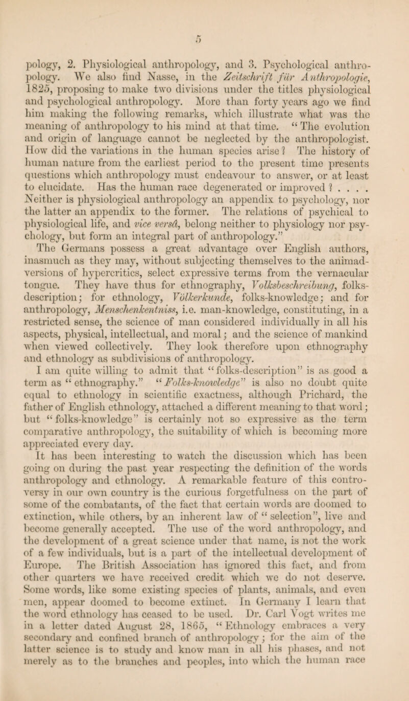 pology. We also tiiid Nasso, in the ZeitscJirift fiir Anthropologic^ 1825, proposing to make two divisions under the titles 2diysiologicai and psychological anthropology. More than forty yciirs, ago we find him making the following remarks, whicli illustrate what was the meaning of anthropology to his mind at that time. “ The evolution and origin of language cannot be neglected by the anthropologist. How did the variations in the human species arise] The history of human nature from the earliest period to the present time presents questions which anthropology must endeavour to answer, or at least to elucidate. Has the human race degenerated or im]3roved 1 ... . Neither is ijliysiological anthropology an appendix to 2)sychology, nor the latter an appendix to the former. The relations of psychical to physiological life, and vice versd, belong neither to physiology nor psy¬ chology, but form an integral part of anthropology.” The (Germans possess a great advantage over English authors, inasmuch as they may, without subjecting themselves to the animad¬ versions of hypercritics, select expressive terms from the vernacular tongue. They liave thus for ethnography, Yolksheschreihung, folks- description; for ethnology, Volkerkuncle^ folks-knowledge; and for anthroj)ology, Menschenkeritniss^ i.e. man-knowledge, constituting, in a restricted sense, the science of man considered individually in all his aspects, physical, intellectual, and moral j and the science of mankind when viewed collectively. They look therefore upon ethnograjdiy and ethnology as subdivisions of anthropology. I am quite willing to admit that ‘‘folks-description” is as good a term as “ ethnography.” Folks-knoivledge'^ is also no doubt quite equal to ethnology in scientific exactness, although Prichard, tlie father of English ethnology, attached a different meaning to that word; but “folks-knowledge” is certainly not so ex2:)ressive as the term comparative anthropology, the suitability of which is becoming more appreciated every day. It has been interesting to watch the discussion which has been going on during the past year respecting tlie definition of the words anthropolog}^ and ethnology. A remarkable feature of tliis contro¬ versy in our own country is the curious forgetfulness on the joaid of some of the combatants, of the fact that certain words are doomed to extinction, while others, by an inherent law of “ selection”, live and l)ecome generally accepted. The use of the word anthropology, and the development of a gi-eat science under that name, is not tlie work of a few individuals, but is a j)ai’t of the intellectual develojiment of Europe. The British Association has ignored tliis fact, and from other quarters we have received credit which we do not deseiwe. Some words, like some existing species of plants, animals, and even men, appear doomed to become extinct. In Cleniiany I learn that the word ethnology has ceased to be used. Dr. Carl Vogt writes me ill a letter dated August 28, 1865, “Ethnology embraces a very secondary'and confined branch of anthropology; for the aim of the latter science is to study and know man in all his ])hases, and not merely as to the branches and peojiles, into which the human race